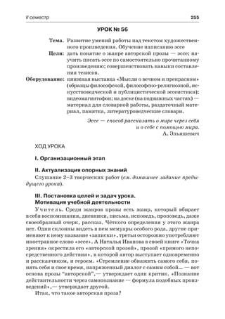 ІІ семестр	 255
Урок № 56
	Тема.	 Развитие умений работы над текстом художествен-
ного произведения. Обучение написанию эссе
	 Цели:	 дать понятие о жанре авторской прозы — эссе; на-
учить писать эссе по самостоятельно прочитанному
произведению; совершенствовать навыки составле-
ния тезисов.
	Оборудование:	 книжная выставка «Мысли о вечном и прекрасном»
(образцыфилософской,философско-религиозной,ис-
кусствоведческой и публицистической эссеистики);
видеомагнитофон;надоске(наподвижныхчастях) —
материал для словарной работы, раздаточный мате-
риал, памятка, литературоведческие словари.
Эссе — способ рассказать о мире через себя
и о себе с помощью мира.
А. Эльяшевич
Ход урока
I. Организационный этап
II. Актуализация опорных знаний
Слушание 2–3 творческих работ (см. домашнее задание преды-
дущего урока).
III. Постановка целей и задач урока.
Мотивация учебной деятельности
Учитель. Среди жанров прозы есть жанр, который вбирает
в себя воспоминания, дневники, письма, исповедь, проповедь, даже
своеобразный очерк, рассказ. Чёткого определения у этого жанра
нет. Одни склонны видеть в нем мемуары особого рода, другие при-
меняют к нему название «записки», третьи осторожно употребляют
иностранное слово «эссе». А Наталья Иванова в своей книге «Точка
зрения» окрестила его «авторской прозой», прозой «прямого непо-
средственного действия», в которой автор выступает одновременно
и рассказчиком, и героем. «Стремление обнажить самого себя, по-
нять себя и свое время, напряженный диалог с самим собой… — вот
основа прозы “авторской”,— утверждает один критик. «Познание
действительности через самопознание — формула подобных произ-
ведений»,— утверждает другой.
Итак, что такое авторская проза?
 