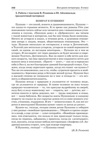 258	 Все уроки литературы. 9 класс
3. Работа с текстами В. Розанова и Ю. Айхенвальда
(раздаточный материал)
ВОЗВРАТ К ПУШКИНУ
Пушкин — это покой, ясность и уравновешенность. Пушкин —
это какая-то странная вечность. В то время как романы Гёте уже
невозможно читать сейчас или читаются они с невыносимым утом-
лением и скукою, «Пиковую даму» и «Дубровского» мы читаем
с такой живостью и интересом, как бы они теперь были написаны.
Ничего не устарело в языке, в течении речи, в душевном отноше-
нии автора к людям, вещам, общественным отношениям. Это  —
чудо. Пушкин нисколько не состарился; и когда и Достоевский,
и Толстой уже несколько устарели, устарели по самой нервозности
своей, по идеям, по взглядам некоторым,— Пушкин ни в чем не
устарел. И поглядите: лет через двадцать он будет моложе и совре-
меннее Толстого, Достоевского. Как он имеет в себе нечто для вся-
кого возраста, так (мы предчувствуем) в нем сохранится нечто для
всякого века и поколения. «Просто — поэт»,— как он и определял
себя («Эхо»), на все благородное давший благородный отзвук. Ска-
жите, когда этому перестанет время, когда это станет «не нужно»?
Так же это невозможно, как и то, чтобы «утратили прелесть и необ-
ходимость» березовая роща и бегущие весной ручьи. Пушкин был
в высшей степени не специален ни в чем: и отсюда-то — его веч-
ность и общевоспитательность.
Пушкин всегда с природою и уклоняется от человека везде,
где он уклоняется от природы. В самом человеке он взял только
природно-человеческое — то, что присуще мудрейшему из зверей,
полу-богу и полу-животному: вот — старость, вот — детство, вот —
потехи юности и грёзы девушек, вот — труды замужних и отцов,
вот — наши бабушки. Все возрасты взяты Пушкиным: и каждому
возрасту он сказал на ухо скрытые думки его и слово нежного уча-
стия, утешения, поддержки. И все — немногословно. О, как все ко-
ротко и многодумно! Пушкина нужно «знать от доски до доски».
Купите-ка, господа, сегодня своим детям Пушкина и отберите
у них разные «новейшие произведения»… Уберите и крепко запри-
те в шкаф, а еще лучше — ключ потеряйте. «Новейшие произведе-
ния» тем отмечаются, что польза от них происходит только тогда,
когда их теряешь, забываешь у приятеля, когда их «зачитывают»
или, наконец, когда какая-нибудь несгорающая «Анафема» (Л. Ан-
дреева) наконец сгорает, хоть при пожаре квартиры.
К Пушкину, господа! — к Пушкину снова!
(В. В. Розанов)
 