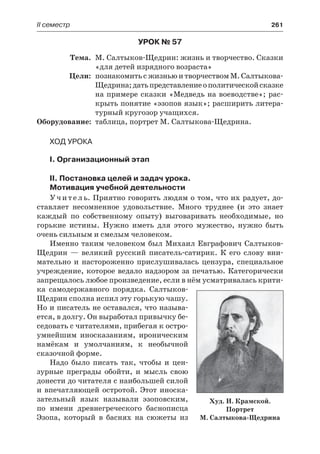 ІІ семестр	 261
Урок № 57
	Тема.	 М. Салтыков-Щедрин: жизнь и творчество. Сказки
«для детей изрядного возраста»
	 Цели:	 познакомить с жизнью и творчеством М. Салтыкова-
Щедрина;датьпредставлениеополитическойсказке
на примере сказки «Медведь на воеводстве»; рас-
крыть понятие «эзопов язык»; расширить литера-
турный кругозор учащихся.
	Оборудование:	 таблица, портрет М. Салтыкова-Щедрина.
Ход урока
I. Организационный этап
II. Постановка целей и задач урока.
Мотивация учебной деятельности
Учитель. Приятно говорить людям о том, что их радует, до-
ставляет несомненное удовольствие. Много труднее (и это знает
каждый по собственному опыту) выговаривать необходимые, но
горькие истины. Нужно иметь для этого мужество, нужно быть
очень сильным и смелым человеком.
Именно таким человеком был Михаил Евграфович Салтыков-
Щедрин  — великий русский писатель-сатирик. К его слову вни-
мательно и настороженно прислушивалась цензура, специальное
учреждение, которое ведало надзором за печатью. Категорически
запрещалось любое произведение, если в нём усматривалась крити-
ка самодержавного порядка. Салтыков-
Щедрин сполна испил эту горькую чашу.
Но и писатель не оставался, что называ-
ется, в долгу. Он выработал привычку бе-
седовать с читателями, прибегая к остро-
умнейшим иносказаниям, ироническим
намёкам и умолчаниям, к необычной
сказочной форме.
Надо было писать так, чтобы и цен-
зурные преграды обойти, и  мысль свою
донести до читателя с наибольшей силой
и впечатляющей остротой. Этот иноска-
зательный язык называли эзоповским,
по имени древнегреческого баснописца
Эзопа, который в баснях на сюжеты из
Худ. И. Крамской.
Портрет
М. Салтыкова-Щедрина
 