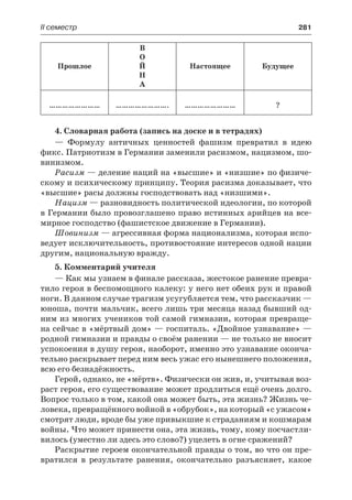 ІІ семестр	 281
Прошлое
В
О
Й
Н
А
Настоящее Будущее
…………………… ……………………. …………………… ?
4. Словарная работа (запись на доске и в тетрадях)
— Формулу античных ценностей фашизм превратил в идею
фикс. Патриотизм в Германии заменили расизмом, нацизмом, шо-
винизмом.
Расизм — деление наций на «высшие» и «низшие» по физиче-
скому и психическому принципу. Теория расизма доказывает, что
«высшие» расы должны господствовать над «низшими».
Нацизм — разновидность политической идеологии, по которой
в Германии было провозглашено право истинных арийцев на все-
мирное господство (фашистское движение в Германии).
Шовинизм — агрессивная форма национализма, которая испо-
ведует исключительность, противостояние интересов одной нации
другим, национальную вражду.
5. Комментарий учителя
— Как мы узнаем в финале рассказа, жестокое ранение превра-
тило героя в беспомощного калеку: у него нет обеих рук и правой
ноги. В данном случае трагизм усугубляется тем, что рассказчик —
юноша, почти мальчик, всего лишь три месяца назад бывший од-
ним из многих учеников той самой гимназии, которая превраще-
на сейчас в «мёртвый дом» — госпиталь. «Двойное узнавание» —
родной гимназии и правды о своём ранении — не только не вносит
успокоения в душу героя, наоборот, именно это узнавание оконча-
тельно раскрывает перед ним весь ужас его нынешнего положения,
всю его безнадёжность.
Герой, однако, не «мёртв». Физически он жив, и, учитывая воз-
раст героя, его существование может продлиться ещё очень долго.
Вопрос только в том, какой она может быть, эта жизнь? Жизнь че-
ловека, превращённого войной в «обрубок», на который «с ужасом»
смотрят люди, вроде бы уже привыкшие к страданиям и кошмарам
войны. Что может принести она, эта жизнь, тому, кому посчастли-
вилось (уместно ли здесь это слово?) уцелеть в огне сражений?
Раскрытие героем окончательной правды о том, во что он пре-
вратился в результате ранения, окончательно разъясняет, какое
 
