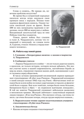 ІІ семестр	 285
Слова и словеса… Не правда ли, из-
вечная проблема искусства?
Во время бед и потрясений народные
писатели всегда остро ощущали свою
кровную связь с народом. Поэзия тоже
надевала фронтовую шинель. Свыше ты-
сячи писателей ушли на фронт. Более
500 из них награждены орденами и ме-
далями, около 300 не вернулись с войны.
Ежедневный писательский труд во имя
Победы тоже был подвигом.
Сквозь грохот войны был слышен
и голос А. Твардовского, потому что го-
ворящий и пишущий, по словам поэта
А. Суркова, стояли «близко у сердца вою-
ющего человека».
III. Работа над темой урока
1. Слушание «Литературных визиток» о жизни и творчестве
А. Твардовского
2. Сообщение учителя
— Лирика Твардовского о войне — это не только дорогая память
о прошлом, не только история, которую нельзя забывать. Это жи-
вое участие поэта в нашей современности, настойчивая борьба за
мир на земле, отражение героики наших дней, напоминание о дол-
ге человека перед обществом.
К числу лучших произведений послевоенной лирики принадле-
жит стихотворение «Я убит подо Ржевом». Твардовский вспоминал
о своей поездке осенью 1942 года под Ржев: «Впечатления этой по-
ездки были за всю войну из самых удручающих и горьких до физиче-
ской боли в сердце. Бои шли тяжёлые, потери были очень большие,
боеприпасов было в обрез — их подвозили вьючными лошадьми».
В  той же заметке Твардовский упоминает небольшую размолвку
в московском трамвае. Молодой лейтенант с измученным нервным
лицом говорил: «Я из-под Ржева». Это значило: оттуда, где очень тя-
жело, где очень большие потери, откуда трудно вернуться живым…
3. Выразительное чтение заранее подготовленным учащимся
стихотворения «Я убит подо Ржевом»
4. Аналитическая беседа
Какова история создания стихотворения?yy
А. Твардовский
 