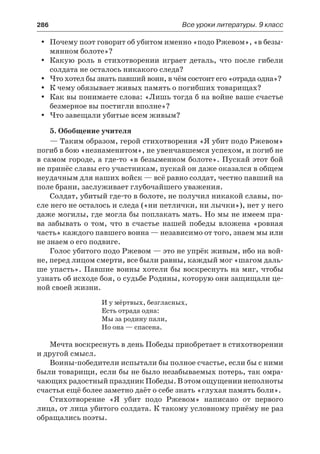 286	 Все уроки литературы. 9 класс
Почему поэт говорит об убитом именно «подо Ржевом», «в безы-yy
мянном болоте»?
Какую роль в стихотворении играет деталь, что после гибелиyy
солдата не осталось никакого следа?
Что хотел бы знать павший воин, в чём состоит его «отрада одна»?yy
К чему обязывает живых память о погибших товарищах?yy
Как вы понимаете слова: «Лишь тогда б на войне ваше счастьеyy
безмерное вы постигли вполне»?
Что завещали убитые всем живым?yy
5. Обобщение учителя
— Таким образом, герой стихотворения «Я убит подо Ржевом»
погиб в бою «незнаменитом», не увенчавшемся успехом, и погиб не
в самом городе, а где-то «в безыменном болоте». Пускай этот бой
не принёс славы его участникам, пускай он даже оказался в общем
неудачным для наших войск — всё равно солдат, честно павший на
поле брани, заслуживает глубочайшего уважения.
Солдат, убитый где-то в болоте, не получил никакой славы, по-
сле него не осталось и следа («ни петлички, ни лычки»), нет у него
даже могилы, где могла бы поплакать мать. Но мы не имеем пра-
ва забывать о том, что в счастье нашей победы вложена «ровная
часть» каждого павшего воина — независимо от того, знаем мы или
не знаем о его подвиге.
Голос убитого подо Ржевом — это не упрёк живым, ибо на вой-
не, перед лицом смерти, все были равны, каждый мог «шагом даль-
ше упасть». Павшие воины хотели бы воскреснуть на миг, чтобы
узнать об исходе боя, о судьбе Родины, которую они защищали це-
ной своей жизни.
И у мёртвых, безгласных,
Есть отрада одна:
Мы за родину пали,
Но она — спасена.
Мечта воскреснуть в день Победы приобретает в стихотворении
и другой смысл.
Воины-победители испытали бы полное счастье, если бы с ними
были товарищи, если бы не было незабываемых потерь, так омра-
чающих радостный праздник Победы. В этом ощущении неполноты
счастья ещё более заметно даёт о себе знать «глухая память боли».
Стихотворение «Я убит подо Ржевом» написано от первого
лица, от лица убитого солдата. К такому условному приёму не раз
обращались поэты.
 