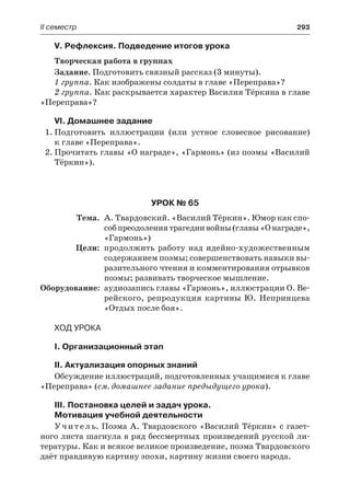 ІІ семестр	 293
V. Рефлексия. Подведение итогов урока
Творческая работа в группах
Задание. Подготовить связный рассказ (3 минуты).
1 группа. Как изображены солдаты в главе «Переправа»?
2 группа. Как раскрывается характер Василия Тёркина в главе
«Переправа»?
VI. Домашнее задание
1.	Подготовить иллюстрации (или устное словесное рисование)
к главе «Переправа».
2.	Прочитать главы «О награде», «Гармонь» (из поэмы «Василий
Тёркин»).
Урок № 65
	Тема.	 А. Твардовский. «Василий Тёркин». Юмор как спо-
собпреодолениятрагедиивойны(главы«Онаграде»,
«Гармонь»)
	 Цели:	 продолжить работу над идейно-художественным
содержанием поэмы; совершенствовать навыки вы-
разительного чтения и комментирования отрывков
поэмы; развивать творческое мышление.
	Оборудование:	 аудиозапись главы «Гармонь», иллюстрации О. Ве-
рейского, репродукция картины Ю. Непринцева
«Отдых после боя».
Ход урока
I. Организационный этап
II. Актуализация опорных знаний
Обсуждение иллюстраций, подготовленных учащимися к главе
«Переправа» (см. домашнее задание предыдущего урока).
III. Постановка целей и задач урока.
Мотивация учебной деятельности
Учитель. Поэма А. Твардовского «Василий Тёркин» с газет-
ного листа шагнула в ряд бессмертных произведений русской ли-
тературы. Как и всякое великое произведение, поэма Твардовского
даёт правдивую картину эпохи, картину жизни своего народа.
 