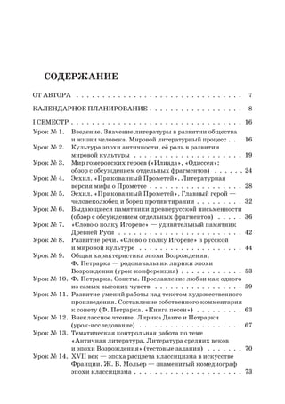 Содержание
От автора  .  .  .  .  .  .  .  .  .  .  .  .  .  .  .  .  .  .  .  .  .  .  .  .  .  .  .  .  .  .  .  .  . 7
Календарное планирование .  .  .  .  .  .  .  .  .  .  .  .  .  .  .  .  .  .  . 8
І семестр .  .  .  .  .  .  .  .  .  .  .  .  .  .  .  .  .  .  .  .  .  .  .  .  .  .  .  .  .  .  .  .  .  . 16
Урок № 1.	 Введение. Значение литературы в развитии общества
и жизни человека. Мировой литературный процесс .  .  .  . 16
Урок № 2.	 Культура эпохи античности, её роль в развитии
мировой культуры  .  .  .  .  .  .  .  .  .  .  .  .  .  .  .  .  .  .  .  .  .  . 19
Урок № 3.	 Мир гомеровских героев («Илиада», «Одиссея»:
обзор с обсуждением отдельных фрагментов)  .  .  .  .  .  .  24
Урок № 4.	 Эсхил. «Прикованный Прометей». Литературная
версия мифа о Прометее .  .  .  .  .  .  .  .  .  .  .  .  .  .  .  .  .  .  . 28
Урок № 5.	 Эсхил. «Прикованный Прометей». Главный герой —
человеколюбец и борец против тирании .  .  .  .  .  .  .  .  .  . 32
Урок № 6.	 Выдающиеся памятники древнерусской письменности
(обзор с обсуждением отдельных фрагментов)  .  .  .  .  .  . 36
Урок № 7.	 «Слово о полку Игореве» — удивительный памятник
Древней Руси  .  .  .  .  .  .  .  .  .  .  .  .  .  .  .  .  .  .  .  .  .  .  .  .  . 42
Урок № 8.	 Развитие речи. «Слово о полку Игореве» в русской
и мировой культуре  .  .  .  .  .  .  .  .  .  .  .  .  .  .  .  .  .  .  .  .  . 44
Урок № 9.	 Общая характеристика эпохи Возрождения.
Ф. Петрарка — родоначальник лирики эпохи
Возрождения (урок-конференция) .  .  .  .  .  .  .  .  .  .  .  .  . 53
Урок № 10.	 Ф. Петрарка. Сонеты. Прославление любви как одного
из самых высоких чувств  .  .  .  .  .  .  .  .  .  .  .  .  .  .  .  .  .  . 59
Урок № 11.	 Развитие умений работы над текстом художественного
произведения. Составление собственного комментария
к сонету (Ф. Петрарка. «Книга песен»)  .  .  .  .  .  .  .  .  .  . 63
Урок № 12.	 Внеклассное чтение. Лирика Данте и Петрарки
(урок-исследование)  .  .  .  .  .  .  .  .  .  .  .  .  .  .  .  .  .  .  .  .  . 67
Урок № 13.	 Тематическая контрольная работа по теме
«Античная литература. Литература средних веков
и эпохи Возрождения» (тестовые задания)  .  .  .  .  .  .  .  . 70
Урок № 14.	 XVII век — эпоха расцвета классицизма в искусстве
Франции. Ж. Б. Мольер — знаменитый комедиограф
эпохи классицизма  .  .  .  .  .  .  .  .  .  .  .  .  .  .  .  .  .  .  .  .  . 73
 