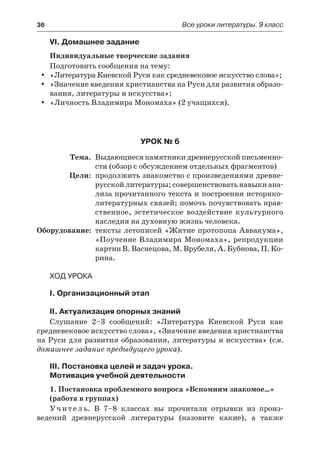 36	 Все уроки литературы. 9 класс
VI. Домашнее задание
Индивидуальные творческие задания
Подготовить сообщения на тему:
«Литература Киевской Руси как средневековое искусство слова»;yy
«Значение введения христианства на Руси для развития образо-yy
вания, литературы и искусства»;
«Личность Владимира Мономаха» (2 учащихся).yy
Урок № 6
	Тема.	 Выдающиеся памятники древнерусской письменно-
сти (обзор с обсуждением отдельных фрагментов)
	 Цели:	 продолжить знакомство с произведениями древне-
русской литературы; совершенствовать навыки ана-
лиза прочитанного текста и построения историко-
литературных связей; помочь почувствовать нрав-
ственное, эстетическое воздействие культурного
наследия на духовную жизнь человека.
	Оборудование:	 тексты летописей «Житие протопопа Аввакума»,
«Поучение Владимира Мономаха», репродукции
картин В. Васнецова, М. Врубеля, А. Бубнова, П. Ко-
рина.
Ход урока
I. Организационный этап
II. Актуализация опорных знаний
Слушание 2–3 сообщений: «Литература Киевской Руси как
средневековое искусство слова», «Значение введения христианства
на Руси для развития образования, литературы и искусства» (см.
домашнее задание предыдущего урока).
III. Постановка целей и задач урока.
Мотивация учебной деятельности
1. Постановка проблемного вопроса «Вспомним знакомое…»
(работа в группах)
Учитель. В 7–8 классах вы прочитали отрывки из произ-
ведений древнерусской литературы (назовите какие), а также
 