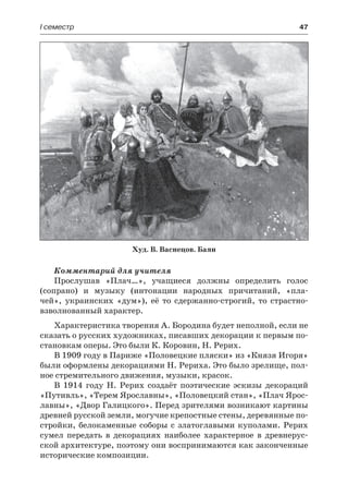І семестр	 47
Комментарий для учителя
Прослушав «Плач…», учащиеся должны определить голос
(сопрано) и музыку (интонации народных причитаний, «пла-
чей», украинских «дум»), её то сдержанно-строгий, то страстно-
взволнованный характер.
Характеристика творения А. Бородина будет неполной, если не
сказать о русских художниках, писавших декорации к первым по-
становкам оперы. Это были К. Коровин, Н. Рерих.
В 1909 году в Париже «Половецкие пляски» из «Князя Игоря»
были оформлены декорациями Н. Рериха. Это было зрелище, пол-
ное стремительного движения, музыки, красок.
В 1914 году Н. Рерих создаёт поэтические эскизы декораций
«Путивль», «Терем Ярославны», «Половецкий стан», «Плач Ярос-
лавны», «Двор Галицкого». Перед зрителями возникают картины
древней русской земли, могучие крепостные стены, деревянные по-
стройки, белокаменные соборы с златоглавыми куполами. Рерих
сумел передать в декорациях наиболее характерное в древнерус-
ской архитектуре, поэтому они воспринимаются как законченные
исторические композиции.
Худ. В. Васнецов. Баян
 