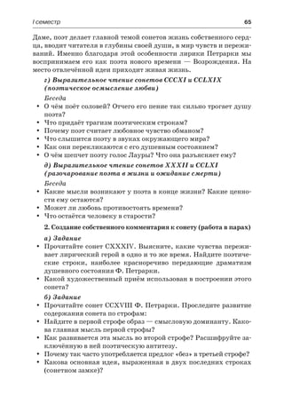 І семестр	 65
Даме, поэт делает главной темой сонетов жизнь собственного серд-
ца, вводит читателя в глубины своей души, в мир чувств и пережи-
ваний. Именно благодаря этой особенности лирики Петрарки мы
воспринимаем его как поэта нового времени — Возрождения. На
место отвлечённой идеи приходит живая жизнь.
г) Выразительное чтение сонетов СССХІ и CCLXIX
(поэтическое осмысление любви)
Беседа
О чём поёт соловей? Отчего его пение так сильно трогает душуyy
поэта?
Что придаёт трагизм поэтическим строкам?yy
Почему поэт считает любовное чувство обманом?yy
Что слышится поэту в звуках окружающего мира?yy
Как они перекликаются с его душевным состоянием?yy
О чём шепчет поэту голос Лауры? Что она разъясняет ему?yy
д) Выразительное чтение сонетов XXXII и CCLXI
(разочарование поэта в жизни и ожидание смерти)
Беседа
Какие мысли возникают у поэта в конце жизни? Какие ценно-yy
сти ему остаются?
Может ли любовь противостоять времени?yy
Что остаётся человеку в старости?yy
2. Создание собственного комментария к сонету (работа в парах)
а) Задание
Прочитайте сонет CXXXIV. Выясните, какие чувства пережи-yy
вает лирический герой в одно и то же время. Найдите поэтиче-
ские строки, наиболее красноречиво передающие драматизм
душевного состояния Ф. Петрарки.
Какой художественный приём использован в построении этогоyy
сонета?
б) Задание
Прочитайте сонет CCXVIII Ф. Петрарки. Проследите развитиеyy
содержания сонета по строфам:
Найдите в первой строфе образ — смысловую доминанту. Како-yy
ва главная мысль первой строфы?
Как развивается эта мысль во второй строфе? Расшифруйте за-yy
ключённую в ней поэтическую антитезу.
Почему так часто употребляется предлог «без» в третьей строфе?yy
Какова основная идея, выраженная в двух последних строкахyy
(сонетном замке)?
 