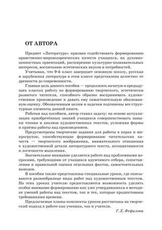 От автора
Предмет «Литература» призван содействовать формированию
нравственно-мировоззренческих качеств учащихся, их духовно-
ценностных ориентаций, расширению культурно-познавательных
интересов, воспитанию эстетических вкусов и потребностей.
Учитывая, что 9-й класс завершает основную школу, русская
и зарубежная литература в этом классе представлена целостно: от
древности до современности.
Главная цель данного пособия — продолжить начатую в предыду-
щих классах работу по формированию творческого, эстетически
развитого читателя, способного образно воспринимать художе-
ственное произведение и давать ему самостоятельную обоснован-
ную оценку. Обозначенным целям и задачам подчинены все струк-
турные элементы данной книги.
Работая над пособием, автор ставил задачу: на основе актуали-
зации приобретённых знаний учащихся совершенствовать навы-
ки чтения и анализа художественных текстов, усложняя формы
и приёмы работы над произведением.
Предусмотрены творческие задания для работы в парах и ми-
крогруппе, способствующие формированию читательских ка-
честв  — творческого воображения, внимательного отношения
к художественной детали литературного текста, ассоциативности
и логичности мышления.
Значительное внимание уделяется работе над проблемными во-
просами, требующими от учащихся вдумчивого отбора, сопостав-
ления и правильной оценки отдельных фактов, самостоятельных
выводов.
В пособии также представлены специальные уроки, где описы-
ваются разнообразные виды работ над художественным текстом.
На этих уроках учителю предоставляется возможность уделить
особое внимание формированию как уже утвердившихся в методи-
ке умений работы над текстом, так и тех, которые продиктованы
требованиями времени.
Предлагаемые планы-конспекты уроков рассчитаны на творче-
ский подход к работе как ученика, так и учителя.
Г. Е. Фефилова
 