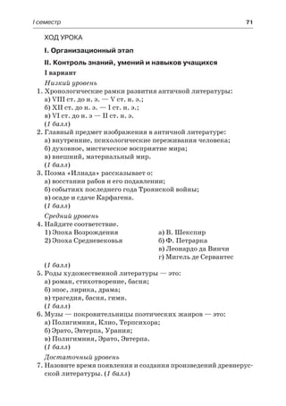 І семестр	 71
Ход урока
I. Организационный этап
II. Контроль знаний, умений и навыков учащихся
I вариант
Низкий уровень
1.	Хронологические рамки развития античной литературы:
а) VIII ст. до н. э. — V ст. н. э.;
б) XII ст. до н. э. — I ст. н. э.;
в) VI ст. до н. э — II ст. н. э.
(1 балл)
2.	Главный предмет изображения в античной литературе:
а) внутренние, психологические переживания человека;
б) духовное, мистическое восприятие мира;
в) внешний, материальный мир.
(1 балл)
3.	Поэма «Илиада» рассказывает о:
а) восстании рабов и его подавлении;
б) событиях последнего года Троянской войны;
в) осаде и сдаче Карфагена.
(1 балл)
Средний уровень
4.	Найдите соответствие.
1) Эпоха Возрождения	 а) В. Шекспир
2) Эпоха Средневековья	 б) Ф. Петрарка
		 в) Леонардо да Винчи
		 г) Мигель де Сервантес
(1 балл)
5.	Роды художественной литературы — это:
а) роман, стихотворение, басня;
б) эпос, лирика, драма;
в) трагедия, басня, гимн.
(1 балл)
6.	Музы — покровительницы поэтических жанров — это:
а) Полигимния, Клио, Терпсихора;
б) Эрато, Эвтерпа, Урания;
в) Полигимния, Эрато, Эвтерпа.
(1 балл)
Достаточный уровень
7.	Назовите время появления и создания произведений древнерус-
ской литературы. (1 балл)
 