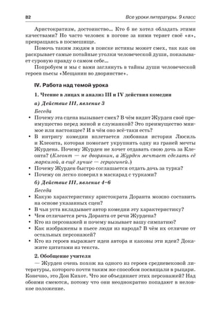 82	 Все уроки литературы. 9 класс
Аристократизм, достоинство… Кто б не хотел обладать этими
качествами? Но часто человек в погоне за ними теряет своё «я»,
превращаясь в посмешище.
Помочь таким людям в поиске истины может смех, так как он
раскрывает самые потайные уголки человеческой души, показыва-
ет суровую правду о самом себе…
Попробуем и мы с вами заглянуть в тайны души человеческой
героев пьесы «Мещанин во дворянстве».
IV. Работа над темой урока
1. Чтение в лицах и анализ III и IV действия комедии
а) Действие III, явление 3
Беседа
Почему эта сцена вызывает смех? В чём видит Журден своё пре-yy
имущество перед женой и служанкой? Это преимущество мни-
мое или настоящее? И в чём оно всё-таки есть?
В интригу комедии вплетается любовная история Люсильyy
и Клеонта, которая помогает укрупнить одну из граней мечты
Журдена. Почему Журден не хочет отдавать свою дочь за Кле-
онта? (Клеонт — не дворянин, а Журден мечтает сделать её
маркизой, а ещё лучше — герцогиней.)
Почему Журден быстро соглашается отдать дочь за турка?yy
Почему он легко поверил в маскарад с турками?yy
б) Действие III, явление 4–6
Беседа
Какую характеристику аристократа Доранта можно составитьyy
на основе указанных сцен?
В чьи уста вкладывает автор комедии эту характеристику?yy
Чем отличается речь Доранта от речи Журдена?yy
Кто из персонажей и почему вызывает вашу симпатию?yy
Как изображены в пьесе люди из народа? В чём их отличие отyy
остальных персонажей?
Кто из героев выражает идеи автора и каковы эти идеи? Дока-yy
жите цитатами из текста.
2. Обобщение учителя
— Журден очень похож на одного из героев средневековой ли-
тературы, которого почти таким же способом посвящали в рыцари.
Конечно, это Дон Кихот. Что же объединяет этих персонажей? Над
обоими смеются, потому что они неоднократно попадают в нелов-
кое положение.
 