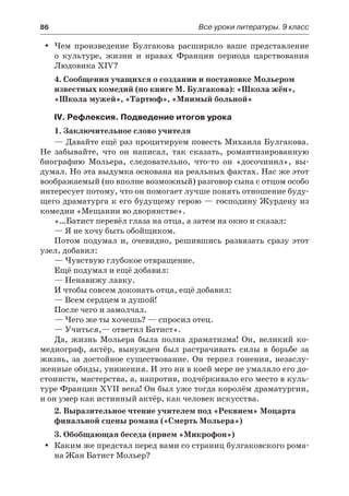 86	 Все уроки литературы. 9 класс
Чем произведение Булгакова расширило ваше представлениеyy
о  культуре, жизни и нравах Франции периода царствования
Людовика XIV?
4. Сообщения учащихся о создании и постановке Мольером
известных комедий (по книге М. Булгакова): «Школа жён»,
«Школа мужей», «Тартюф», «Мнимый больной»
IV. Рефлексия. Подведение итогов урока
1. Заключительное слово учителя
— Давайте ещё раз процитируем повесть Михаила Булгакова.
Не забывайте, что он написал, так сказать, романтизированную
биографию Мольера, следовательно, что-то он «досочинил», вы-
думал. Но эта выдумка основана на реальных фактах. Нас же этот
воображаемый (но вполне возможный) разговор сына с отцом особо
интересует потому, что он помогает лучше понять отношение буду-
щего драматурга к его будущему герою — господину Журдену из
комедии «Мещанин во дворянстве».
«…Батист перевёл глаза на отца, а затем на окно и сказал:
— Я не хочу быть обойщиком.
Потом подумал и, очевидно, решившись развязать сразу этот
узел, добавил:
— Чувствую глубокое отвращение.
Ещё подумал и ещё добавил:
— Ненавижу лавку.
И чтобы совсем доконать отца, ещё добавил:
— Всем сердцем и душой!
После чего и замолчал.
— Чего же ты хочешь? — спросил отец.
— Учиться,— ответил Батист».
Да, жизнь Мольера была полна драматизма! Он, великий ко-
медиограф, актёр, вынужден был растрачивать силы в борьбе за
жизнь, за достойное существование. Он терпел гонения, незаслу-
женные обиды, унижения. И это ни в коей мере не умаляло его до-
стоинств, мастерства, а, напротив, подчёркивало его место в куль-
туре Франции XVII века! Он был уже тогда королём драматургии,
и он умер как истинный актёр, как человек искусства.
2. Выразительное чтение учителем под «Реквием» Моцарта
финальной сцены романа («Смерть Мольера»)
3. Обобщающая беседа (прием «Микрофон»)
Каким же предстал перед вами со страниц булгаковского рома-yy
на Жан Батист Мольер?
 