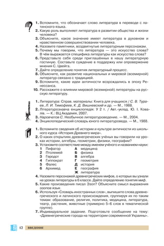 1. Вспомните, что обозначает слово литература в переводе с ла
тинского языка.
2. Какую роль выполняет литература в развитии общества и жизни
человека?
3. Объясните, какое значение имеет литература в духовном и
нравственном совершенствовании человека.
4. Назовите памятники, воздвигнутые литературным персонажам.
5. Почему мы говорим, что литература — это искусство слова?
В чём выражается специфика литературы как искусства слова?
6. Представьте себя среди приглашённых в нашу литературную
гостиную. Составьте суждение в поддержку или опровержение
мнения С. Цвейга.
7. Дайте определение понятия литературный процесс.
8. Объясните, как развитие национальных и мировой (всемирной)
литератур связано с традицией.
9. Вспомните, какие идеи античности возрождались в эпоху Ре
нессанса.
10. Расскажите о влиянии мировой (всемирной) литературы на рус
скую литературу.
1. Литература: Справ. материалы: Книга для учащихся / С. В. Тура
ев, Л. И. Тимофеев, К. Д. Вишневский и др. — М., 1988.
2. Літературознавча енциклопедія: У 2 т. / Авт. уклад. Ю. І. Кова
лів. — К.: ВЦ Академія, 2007.
3. Наровчатов С. Необычное литературоведение. — М., 2004.
4. Энциклопедический словарь юного литературоведа. — М., 1988.
1. Вспомните сведения об истории и культуре античности из школь
ного курса «История Древнего мира».
2. О каких открытиях древнегреческих учёных вы говорили на уро
ках истории, алгебры, геометрии, физики, географии?
3. Установите соответствие между именем учёного и названием науки:
1 Пифагор А медицина
2 Птолемей Б физика
3 Геродот В алгебра
4 Гиппократ Г геометрия
5 Фалес Д история
6 Архимед Е география
Ж литература
4. Назовите персонажей древнегреческих мифов, о которых вы узнали
на уроках литературы в 6 классе. Дайте определение понятия миф.
5. Какие произведения писал Эзоп? Объясните смысл выражения
эзопов язык.
6. Используя «Словарь иностранных слов», выпишите слова древне
греческого и латинского происхождения, группируя их по таким
темам: образование, религия, политика, медицина, литература,
театр, растения, животные (примерно 5–6 слов в тематической
группе).
7. Индивидуальное задание. Подготовьте сообщение на тему:
«Древнегреческие города на территории современной Украины».
12 ВВЕДЕНИЕ
 
