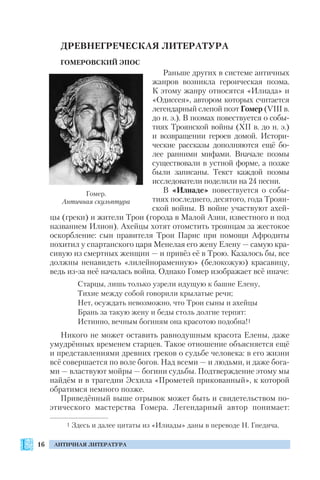 16 АНТИЧНАЯ ЛИТЕРАТУРА
ДРЕВНЕГРЕЧЕСКАЯ ЛИТЕРАТУРА
ГОМЕРОВСКИЙ ЭПОС
Раньше других в системе античных
жанров возникла героическая поэма.
К этому жанру относятся «Илиада» и
«Одиссея», автором которых считается
легендарный слепой поэт Гомер (VIII в.
до н. э.). В поэмах повествуется о собы
тиях Троянской войны (ХІІ в. до н. э.)
и возвращении героев домой. Истори
ческие рассказы дополняются ещё бо
лее ранними мифами. Вначале поэмы
существовали в устной форме, а позже
были записаны. Текст каждой поэмы
исследователи поделили на 24 песни.
В «Илиаде» повествуется о собы
тиях последнего, десятого, года Троян
ской войны. В войне участвуют ахей
цы (греки) и жители Трои (города в Малой Азии, известного и под
названием Илион). Ахейцы хотят отомстить троянцам за жестокое
оскорбление: сын правителя Трои Парис при помощи Афродиты
похитил у спартанского царя Менелая его жену Елену — самую кра
сивую из смертных женщин — и привёз её в Трою. Казалось бы, все
должны ненавидеть «лилейнораменную» (белокожую) красавицу,
ведь из за неё началась война. Однако Гомер изображает всё иначе:
Старцы, лишь только узрели идущую к башне Елену,
Тихие между собой говорили крылатые речи;
Нет, осуждать невозможно, что Трои сыны и ахейцы
Брань за такую жену и беды столь долгие терпят:
Истинно, вечным богиням она красотою подобна!1
Никого не может оставить равнодушным красота Елены, даже
умудрённых временем старцев. Такое отношение объясняется ещё
и представлениями древних греков о судьбе человека: в его жизни
всё совершается по воле богов. Над всеми — и людьми, и даже бога
ми — властвуют мойры — богини судьбы. Подтверждение этому мы
найдём и в трагедии Эсхила «Прометей прикованный», к которой
обратимся немного позже.
Приведённый выше отрывок может быть и свидетельством по
этического мастерства Гомера. Легендарный автор понимает:
1 Здесь и далее цитаты из «Илиады» даны в переводе Н. Гнедича.
Гомер.
Античная скульптура
 