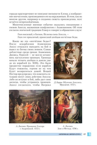 17АНТИЧНАЯ ЛИТЕРАТУРА
гораздо красноречивее не описание внешности Елены, а изображе
ние впечатления, производимого ею на окружающих. В этом, как во
многом другом, например в создании сюжета произведения, поэт
остаётся непревзойдённым.
Многочисленные военные события оказались связанными с
гневом Ахилла, вызванным конфликтом с Агамемноном. Об этом
согласно эпической традиции Гомер и говорит в обращении к музе:
Гнев воспевай, о богиня, Пелеева сына Ахилла, —
Гнев тот проклятый, принесший ахейцам несчётные беды.
Какие же это «несчётные беды»?
После оскорбления Агамемнона
Ахилл отказался выходить на бой и
вывел из битвы своих воинов. Самые
доблестные среди греков: Агамемнон,
Диомед, Одиссей — не могли остано
вить наступления троянцев. Троянцы
начали теснить ахейцев и дошли уже
до их кораблей (п. XIII). Это было
предвестие поражения: если корабли
будут сожжены, героям не на чем
будет возвратиться домой. Вещий
Нестор предупредил, что изменить си
туацию могут лишь действия Ахилла:
либо он вступит в бой, либо даст свои
доспехи, чтобы устрашить троянцев.
Ахилл согласился, чтобы Патрокл
Д. Барри. Обучение Ахиллеса.
Фрагмент. 1772 г.
А. Лосенко. Прощание Гектора
с Андромахой. 1773 г.
А. Лосенко.
Зевс и Фетида. 1796 г.
 