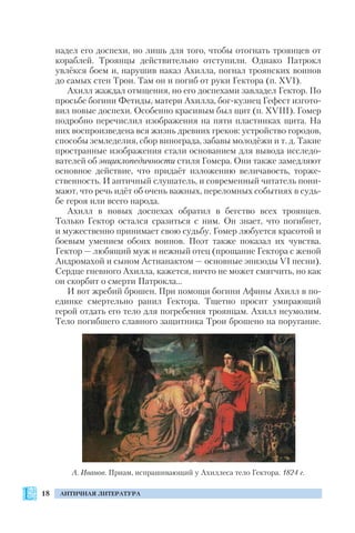 18 АНТИЧНАЯ ЛИТЕРАТУРА
надел его доспехи, но лишь для того, чтобы отогнать троянцев от
кораблей. Троянцы действительно отступили. Однако Патрокл
увлёкся боем и, нарушив наказ Ахилла, погнал троянских воинов
до самых стен Трои. Там он и погиб от руки Гектора (п. XVI).
Ахилл жаждал отмщения, но его доспехами завладел Гектор. По
просьбе богини Фетиды, матери Ахилла, бог кузнец Гефест изгото
вил новые доспехи. Особенно красивым был щит (п. XVIII). Гомер
подробно перечислил изображения на пяти пластинках щита. На
них воспроизведена вся жизнь древних греков: устройство городов,
способы земледелия, сбор винограда, забавы молодёжи и т. д. Такие
пространные изображения стали основанием для вывода исследо
вателей об энциклопедичности стиля Гомера. Они также замедляют
основное действие, что придаёт изложению величавость, торже
ственность. И античный слушатель, и современный читатель пони
мают, что речь идёт об очень важных, переломных событиях в судь
бе героя или всего народа.
Ахилл в новых доспехах обратил в бегство всех троянцев.
Только Гектор остался сразиться с ним. Он знает, что погибнет,
и мужественно принимает свою судьбу. Гомер любуется красотой и
боевым умением обоих воинов. Поэт также показал их чувства.
Гектор — любящий муж и нежный отец (прощание Гектора с женой
Андромахой и сыном Астианактом — основные эпизоды VI песни).
Сердце гневного Ахилла, кажется, ничто не может смягчить, но как
он скорбит о смерти Патрокла…
И вот жребий брошен. При помощи богини Афины Ахилл в по
единке смертельно ранил Гектора. Тщетно просит умирающий
герой отдать его тело для погребения троянцам. Ахилл неумолим.
Тело погибшего славного защитника Трои брошено на поругание.
А. Иванов. Приам, испрашивающий у Ахиллеса тело Гектора. 1824 г.
 