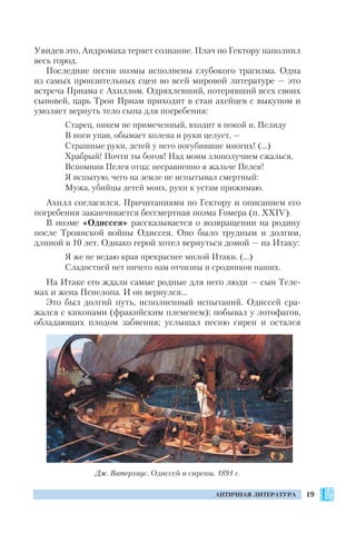 19АНТИЧНАЯ ЛИТЕРАТУРА
Увидев это, Андромаха теряет сознание. Плач по Гектору наполнил
весь город.
Последние песни поэмы исполнены глубокого трагизма. Одна
из самых пронзительных сцен во всей мировой литературе — это
встреча Приама с Ахиллом. Одряхлевший, потерявший всех своих
сыновей, царь Трои Приам приходит в стан ахейцев с выкупом и
умоляет вернуть тело сына для погребения:
Старец, никем не примеченный, входит в покой и, Пелиду
В ноги упав, обымает колена и руки целует, —
Страшные руки, детей у него погубившие многих! (…)
Храбрый! Почти ты богов! Над моим злополучием сжалься,
Вспомнив Пелея отца: несравненно я жальче Пелея!
Я испытую, чего на земле не испытывал смертный:
Мужа, убийцы детей моих, руки к устам прижимаю.
Ахилл согласился. Причитаниями по Гектору и описанием его
погребения заканчивается бессмертная поэма Гомера (п. XXIV).
В поэме «Одиссея» рассказывается о возвращении на родину
после Троянской войны Одиссея. Оно было трудным и долгим,
длиной в 10 лет. Однако герой хотел вернуться домой — на Итаку:
Я же не ведаю края прекраснее милой Итаки. (…)
Сладостней нет ничего нам отчизны и сродников наших.
На Итаке его ждали самые родные для него люди — сын Теле
мах и жена Пенелопа. И он вернулся…
Это был долгий путь, исполненный испытаний. Одиссей сра
жался с киконами (фракийским племенем); побывал у лотофагов,
обладающих плодом забвения; услышал песню сирен и остался
Дж. Ватерхаус. Одиссей и сирены. 1891 г.
 