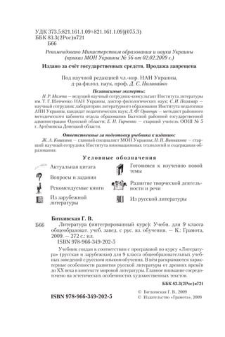 У с л о в н ы е о б о з н а ч е н и я
Актуальная цитата
Вопросы и задания
Рекомендуемые книги
Из зарубежной
литературы
Готовимся к изучению новой
темы
Развитие творческой деятель
ности и речи
Из русской литературы
УДК 373.5:821.161.1.09+821.161.1.09](075.3)
ББК 83.3(2Рос)я721
Б66
Рекомендовано Министерством образования и науки Украины
(приказ МОН Украины № 56 от 02.02.2009 г.)
Издано за счёт государственных средств. Продажа запрещена
Под научной редакцией чл. кор. НАН Украины,
д ра филол. наук, проф. Д. С. Наливайко
Независимые эксперты:
Н. Р. Мазепа — ведущий научный сотрудник консультант Института литературы
им. Т. Г. Шевченко НАН Украины, доктор филологических наук; С. И. Паламар —
научный сотрудник лаборатории литературного образования Института педагогики
АПН Украины, кандидат педагогических наук; Л. Ф. Оранчук — методист районного
методического кабинета отдела образования Балтской районной государственной
администрации Одесской области; Е. Н. Гирченко — старший учитель ООШ № 5
г. Артёмовска Донецкой области.
Ответственные за подготовку учебника к изданию:
Ж. А. Кошкина — главный специалист МОН Украины; Н. Н. Винникова — стар
ший научный сотрудник Института инновационных технологий и содержания об
разования.
Учебник создан в соответствии с программой по курсу «Литерату
ра» (русская и зарубежная) для 9 класса общеобразовательных учеб
ных заведений с русским языком обучения. В нём раскрываются харак
терные особенности развития русской литературы от древних времён
до ХХ века в контексте мировой литературы. Главное внимание сосредо
точено на эстетических особенностях художественных текстов.
ISBN 978 966 349 202 5
© Биткивская Г. В., 2009
© Издательство «Грамота», 2009
Биткивская Г. В.
Литература (интегрированный курс): Учебн. для 9 класса
общеобразоват. учеб. завед. с рус. яз. обучения. — К.: Грамота,
2009. — 272 с.: ил.
ISBN 978 966 349 202 5
Б66
ББК 83.3(2Рос)я721
 