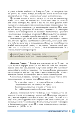21АНТИЧНАЯ ЛИТЕРАТУРА
морские пейзажи в «Одиссее»! Гомер изображал все стороны жиз
ни греков, их «войну и мир», поэтому его поэмы называют энци
клопедией, а его стиль — энциклопедическим и объективным.
Поскольку произведение слушали, а не читали, автор старался,
чтобы сюжет легко воспринимался. Вследствие этого он употреб
лял много повторов. Об одних и тех же событиях рассказывают
разные персонажи, причём похожими или даже одинаковыми сло
вами. Очень часто используются украшающие эпитеты. Подсчита
но, что Ахиллу присвоено 46 эпитетов, Одиссею — 45. Некоторые
эпитеты часто повторяются, их называют постоянными (сравните
с постоянными эпитетами в былинах). Например, Гектор характе
ризуется как «шлемоблещущий», «великий», «славный» и др.
Гомер использует также много гипербол и развёрнутых сравне
ний. Все эти приёмы замедляют повествование, позволяют изла
гать события величаво и торжественно. Этому же способствует и
особый стихотворный размер — гекзаметр (шестистопный дак
тиль: – – – – – – ). В античной поэзии он был
основным эпическим размером.
Дел нечестных не любят блаженные боги,
Добрые действия ценят они у людей, справедливость…
Гомер
Личность Гомера. О Гомере мы знаем очень мало. Только его
скульптурный портрет дошёл до нас. Больше тайн, чем сведений.
Возник даже так называемый гомеровский вопрос. Он охватывает
широкий круг проблем, связанных с личностью Гомера и процессом
создания приписываемых ему поэм — возникли они путём соедине
ния более ранних произведений или из одного произведения.
Своеобразным ответом на такие сомнения можно считать стро
ки неизвестного греческого поэта ІІ века до н. э.:
Ты не пытайся узнать — где родился Гомер и кем был он.
Гордо считают себя его родиной все города:
Важным является дух, а не место. Отчизна поэта —
Блеск «Илиады» самой, сам Одиссея рассказ.
Лучшим признанием личности Гомера и его труда является от
ношение к ним последующих поколений. Искреннее признание
заслуживают переводчики бессмертных творений. Полный пере
вод «Илиады» на русский язык осуществил Николай Гнедич. Он
изучал древнегреческий язык в Полтавской духовной семинарии
и Харьковском коллегиуме. Переводу поэмы он посвятил более
двадцати лет (1807–1829).
 