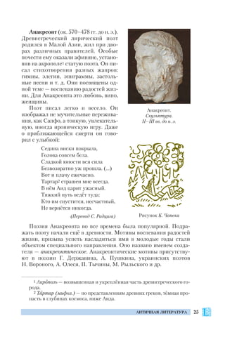 25АНТИЧНАЯ ЛИТЕРАТУРА
Анакреонт (ок. 570–478 гг. до н. э.).
Древнегреческий лирический поэт
родился в Малой Азии, жил при дво
рах различных правителей. Особые
почести ему оказали афиняне, устано
вив на акрополе1 статую поэта. Он пи
сал стихотворения разных жанров:
гимны, элегии, эпиграммы, застоль
ные песни и т. д. Они посвящены од
ной теме — воспеванию радостей жиз
ни. Для Анакреонта это любовь, вино,
женщины.
Поэт писал легко и весело. Он
изображал не мучительные пережива
ния, как Сапфо, а тонкую, увлекатель
ную, иногда ироническую игру. Даже
о приближающейся смерти он гово
рил с улыбкой:
Седина виски покрыла,
Голова совсем бела.
Сладкой юности вся сила
Безвозвратно уж прошла. (…)
Вот и плачу ежечасно.
Тартар2 страшен мне всегда.
В нём Аид царит ужасный.
Тяжкий путь ведёт туда:
Кто им спустится, несчастный,
Не вернётся никогда.
(Перевод С. Радцига)
Поэзия Анакреонта во все времена была популярной. Подра
жать поэту начали ещё в древности. Мотивы воспевания радостей
жизни, призыва успеть насладиться ими в молодые годы стали
объектом специального направления. Оно названо именем созда
теля — анакреонтическое. Анакреонтические мотивы присутству
ют в поэзии Г. Державина, А. Пушкина, украинских поэтов
Н. Вороного, А. Олеся, П. Тычины, М. Рыльского и др.
Анакреонт.
Скульптура.
II–III вв. до н. э.
Рисунок К. Чапека
1 Акрополь — возвышенная и укреплённая часть древнегреческого го
рода.
2 Тартар (мифол.) — по представлениям древних греков, тёмная про
пасть в глубинах космоса, ниже Аида.
 