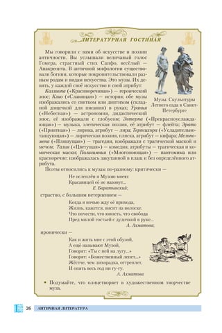 ЛИТЕРАТУРНАЯ ГОСТИНАЯ
26 АНТИЧНАЯ ЛИТЕРАТУРА
Мы говорили с вами об искусстве и поэзии
античности. Вы услышали величавый голос
Гомера, страстный стих Сапфо, весёлый —
Анакреонта. В античной мифологии существо
вали богини, которые покровительствовали раз
ным родам и видам искусства. Это музы. Их де
вять, у каждой своё искусство и свой атрибут:
Каллиопа («Красиворечивая») — героический
эпос; Клио («Славящая») — история; обе музы
изображались со свитком или диптихом (склад
ной дощечкой для писания) в руках; Урания
(«Небесная») — астрономия, дидактический
эпос, её изображали с глобусом; Эвтерпа («Прекрасноуслажда
ющая») — музыка, элегическая поэзия, её атрибут — флейта; Эрато
(«Приятная») — лирика, атрибут — лира; Терпсихора («Усладительно
танцующая») — лирическая поэзия, пляска, атрибут — кифара; Мельпо
мена («Пляшущая») — трагедия, изображали с трагической маской и
мечом; Талия («Цветущая») — комедия, атрибуты — трагическая и ко
мическая маски; Полигимния («Многопоющая») — пантомима или
красноречие; изображалась закутанной в плащ и без определённого ат
рибута.
Поэты относились к музам по разному: критически —
Не ослеплён я Музою моею:
Красавицей её не назовут…
Е. Баратынский;
страстно, с большим нетерпением —
Когда я ночью жду её прихода,
Жизнь, кажется, висит на волоске.
Что почести, что юность, что свобода
Пред милой гостьей с дудочкой в руке…
А. Ахматова;
иронически —
Как и жить мне с этой обузой,
А ещё называют Музой,
Говорят: «Ты с ней на лугу…»
Говорят: «Божественный лепет…»
Жёстче, чем лихорадка, оттреплет,
И опять весь год ни гу гу.
А. Ахматова
• Подумайте, что олицетворяет в художественном творчестве
муза.
Музы. Скульптуры
Летнего сада в Санкт
Петербурге
 