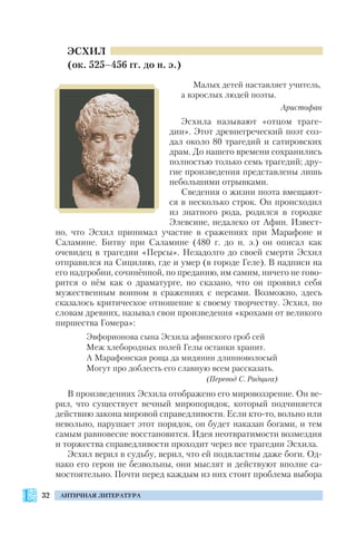 32 АНТИЧНАЯ ЛИТЕРАТУРА
ЭСХИЛ
(ок. 525–456 гг. до н. э.)
Малых детей наставляет учитель,
а взрослых людей поэты.
Аристофан
Эсхила называют «отцом траге
дии». Этот древнегреческий поэт соз
дал около 80 трагедий и сатировских
драм. До нашего времени сохранились
полностью только семь трагедий; дру
гие произведения представлены лишь
небольшими отрывками.
Сведения о жизни поэта вмещают
ся в несколько строк. Он происходил
из знатного рода, родился в городке
Элевсине, недалеко от Афин. Извест
но, что Эсхил принимал участие в сражениях при Марафоне и
Саламине. Битву при Саламине (480 г. до н. э.) он описал как
очевидец в трагедии «Персы». Незадолго до своей смерти Эсхил
отправился на Сицилию, где и умер (в городе Геле). В надписи на
его надгробии, сочинённой, по преданию, им самим, ничего не гово
рится о нём как о драматурге, но сказано, что он проявил себя
мужественным воином в сражениях с персами. Возможно, здесь
сказалось критическое отношение к своему творчеству. Эсхил, по
словам древних, называл свои произведения «крохами от великого
пиршества Гомера»:
Эвфорионова сына Эсхила афинского гроб сей
Меж хлебородных полей Гелы останки хранит.
А Марафонская роща да мидянин длинноволосый
Могут про доблесть его славную всем рассказать.
(Перевод С. Радцига)
В произведениях Эсхила отображено его мировоззрение. Он ве
рил, что существует вечный миропорядок, который подчиняется
действию закона мировой справедливости. Если кто то, вольно или
невольно, нарушает этот порядок, он будет наказан богами, и тем
самым равновесие восстановится. Идея неотвратимости возмездия
и торжества справедливости проходит через все трагедии Эсхила.
Эсхил верил в судьбу, верил, что ей подвластны даже боги. Од
нако его герои не безвольны, они мыслят и действуют вполне са
мостоятельно. Почти перед каждым из них стоит проблема выбора
 