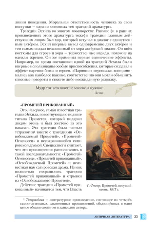 33АНТИЧНАЯ ЛИТЕРАТУРА
линии поведения. Моральная ответственность человека за свои
поступки — одна из основных тем трагедий драматурга.
Трагедии Эсхила во многом новаторские. Раньше (и в ранних
произведениях этого драматурга тоже) в трагедии главным дей
ствующим лицом был хор, который вступал в диалог с единствен
ным актёром. Эсхил впервые вывел одновременно двух актёров и
тем самым создал независимый от хора актёрский диалог. Он ввёл
костюмы для героев и хора — торжественные наряды, похожие на
одежды жрецов. Он же применил первые сценические эффекты.
Например, во время постановки одной из трагедий Эсхила были
впервые использованы особые приспособления, которые создавали
эффект парения богов и героев. «Парящие» персонажи восприни
мались как наиболее важные, соответственно они могли объяснить
сложные повороты в сюжете либо неожиданную развязку.
Мудр тот, кто знает не многое, а нужное.
Эсхил
«ПРОМЕТЕЙ ПРИКОВАННЫЙ»
Это, наверное, самая известная тра
гедия Эсхила, повествующая о подвиге
титана Прометея, который подарил
людям огонь и был жестоко за это
наказан. Эта трагедия была частью
тетралогии1 вместе с трагедиями «Ос
вобождаемый Прометей», «Прометей
Огненосец» и несохранившейся сати
ровской драмой. Специалисты считают,
что эти произведения располагались в
такой последовательности: «Прометей
Огненосец», «Прометей прикованный»,
«Освобождаемый Прометей» и неиз
вестная нам сатировская драма. Из них
полностью сохранились трагедия
«Прометей прикованный» и отрывки
из «Освобождаемого Прометея».
Действие трагедии «Прометей при
кованный» начинается тем, что Власть
Г. Фюгер. Прометей, несущий
огонь. 1817 г.
1 Тетралогия — литературное произведение, состоящее из четырёх
самостоятельных, законченных произведений, объединённых в одно
целое общим сюжетом и замыслом автора.
 