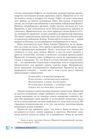34 АНТИЧНАЯ ЛИТЕРАТУРА
и Сила понуждают Гефеста «к скалистым здешним кручам крепко
накрепко железными цепями приковать навек» Прометея за то, что
он похитил огонь и подарил его людям. Гефест не хочет выполнять
этот приказ, но боится ослушаться Зевса. Бог кузнец сочувствует
титану, но уступает настойчивому и жестокому побуждению Власти.
Немного потребовалось времени, чтобы опутать железом всё тело
Прометея, и три исполнителя воли бога вседержителя наконец то
удалились. Примечательно, что, хотя приводят титана Власть и Си
ла, активность проявляет только первый аллегорический персонаж.
Это имеет символическое значение, ведь сила титанов и богов старо
го поколения побеждена Зевсом. Теперь всё в его власти, он — новый
правитель Олимпа, это неоднократно подчёркивается в тексте.
Пока исполнители воли Зевса терзают Прометея, он не проро
нил ни слова, ни стона. Этот приём в древнегреческой драме назы
вается трагическим молчанием. Эсхил, используя его, показывает
стойкость и силу духа титана. Вместе с тем он хочет вызвать у
зрителя сочувствие, поэтому в монологе, который провозглашает
Прометей, оставшись один, сообщается, сколь не соразмерны про
ступок и наказание. То, что Власть и Сила именуют преступлени
ем, — это проявление сочувствия к смертным, хотя и с нарушением
обязательного для древних греков чувства меры. Несправедли
вость наказания подчёркивается обращением Прометея ко всем
природным стихиям — только они в этом случае могут оценить
происходящее справедливо:
О свод небес, о ветры быстрокрылые,
О рек потоки, о несметных волн морских
Весёлый рокот, и земля, что всё родит,
И солнца круг, всевидец, — я взываю к вам:
Глядите все, что боги богу сделали!1
Однако взывая к таким могущественным свидетелям, Прометей
не кается в содеянном, скорее наоборот: он говорит, что знал о гря
дущем наказании, но не изменил своего намерения помогать лю
дям. Он принимает свой жребий «с величайшей лёгкостью» (ведь
он не в силах изменить всевластный рок), и в этом сила его духа. Не
страдания невыносимы ему, а то, что «на потеху заклятым врагам
игралищем ветров повешен».
Прометей как провидец знает, что власть Зевса не вечна, что
вседержитель будет лишён державы и престола. Наступит день,
когда захочет узнать он тайну, но «сладкоречье» Зевса не заставит
1 Здесь и далее трагедия Эсхила «Прометей прикованный» цитиру
ется в переводе С. Апта.
 
