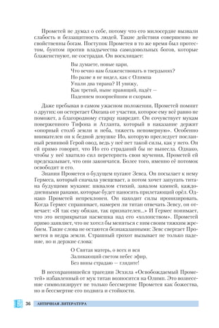 36 АНТИЧНАЯ ЛИТЕРАТУРА
Прометей не думал о себе, потому что его милосердие вызвали
слабость и беззащитность людей. Такие действия совершенно не
свойственны богам. Поступок Прометея в то же время был протес
том, бунтом против владычества самодовольных богов, которые
блаженствуют, не сострадая. Он восклицает:
Вы думаете, новые цари,
Что вечно вам блаженствовать в твердынях?
Но разве я не видел, как с Олимпа
Упали два тирана? И увижу,
Как третий, ныне правящий, падёт —
Падением позорнейшим и скорым.
Даже пребывая в самом ужасном положении, Прометей помнит
о других: он остерегает Океана от участия, которое ему всё равно не
поможет, а благородному старцу навредит. Он сочувствует мукам
поверженного Тифона и Атланта, который в наказание держит
«опорный столб земли и неба, тяжесть непомерную». Особенно
внимателен он к бедной девушке Ио, которую преследует послан
ный ревнивой Герой овод, ведь у неё нет такой силы, как у него. Он
ей прямо говорит, что Ио его страданий бы не вынесла. Однако,
чтобы у неё хватило сил перетерпеть свои мучения, Прометей ей
предсказывает, что они закончатся. Более того, именно её потомок
освободит и его.
Знания Прометея о будущем пугают Зевса. Он посылает к нему
Гермеса, который сначала увещевает, а потом хочет запугать тита
на будущими муками: шквалом стихий, завалом камней, каждо
дневными ранами, которые будет наносить прилетающий орёл. Од
нако Прометей непреклонен. Он находит силы иронизировать.
Когда Гермес спрашивает, намерен ли титан отвечать Зевсу, он от
вечает: «Я так ему обязан, так признателен…» И Гермес понимает,
что это неприкрытая насмешка над его «холопством». Прометей
прямо заявляет, что не хотел бы меняться с ним своим тяжким жре
бием. Такие слова не остаются безнаказанными: Зевс свергает Про
метея в недра земли. Страшный грохот вызывает не только паде
ние, но и дерзкие слова:
О Святая матерь, о всех и вся
Заливающий светом небес эфир,
Без вины страдаю — глядите!
В несохранившейся трагедии Эсхила «Освобождаемый Проме
тей» избавленный от мук титан возносится на Олимп. Это вознесе
ние символизирует не только бессмертие Прометея как божества,
но и бессмертие его подвига и стойкости.
 
