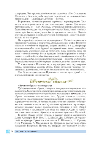 38 АНТИЧНАЯ ЛИТЕРАТУРА
сострадать. Это ярко проявляется в его разговоре с Ио. Отношение
Прометея и Зевса к судьбе девушки определено их личными каче
ствами: один — милосерден, второй — жесток.
Выражения, которыми разные персонажи характеризуют Про
метея, можно разделить на две тематические группы. Для сочув
ствующих ему он — бог, «Фемиды мудрой сын высокомыслящий»,
бедный мученик; для тех, кто принял сторону Зевса, титан — свято
татец, враг богов, преступник, богов предатель, огнекрад. Однако
зритель, сведущий в мифологической биографии Прометея, изна
чально на его стороне.
От искры божественного огня, подаренного Прометеем, родилось
стремление человека к творчеству. Эсхил дополнил миф о Прометее
мыслями о стойкости, гордости, разуме, знаниях и т. д., например:
вылечить способно слово бурный, нездоровый гнев; ничего постыднее
неискренних, нечестных слов на свете нет; муки терпеть врагу от
врага — совсем не позор. Есть в трагедии меткие выражения и о недо
статках людей и богов: бит бывает всякий, кто болтать горазд; бо
лезнь такая, видно, всем правителям присуща — никогда не доверять
друзьям; это очень выгодно глупцом казаться, если ты совсем не глуп.
У эсхиловского Прометея есть дар пророчества, ему открыты
тайны, неизвестные самому Зевсу. Титан исполнен чувства соб
ственного достоинства, сознания важности того, что им совершено.
Для Эсхила деятельность Прометея — начало культурной и со
знательной жизни человечества.
«Вечные образы» в литературе
Художественные образы, которым присущи неисчерпаемые воз
можности философского осмысления жизни, общечеловеческая зна
чимость и эстетическое совершенство, называются вечными. Эти
образы настолько значительны, что, будучи однажды созданы,
выходят за пределы конкретных произведений и определённого ис
торического времени. В разные эпохи к «вечным образам» обраща
ются не только писатели, но и музыканты, художники, скульпторы,
которые создают новые произведения, развивая в них общий
смысл образа и усиливая те или иные его оттенки. Один из наибо
лее известных «вечных образов» в истории искусства — Прометей.
К этому образу, кроме Эсхила, в разные времена обращались
Данте Алигьери, И. В. Гёте, П. Б. Шелли, Дж. Г. Байрон. В украин
ской литературе Прометея восславили Т. Шевченко, И. Франко,
Леся Украинка, А. Малышко и др. Подробнее рассмотрим образ,
созданный Байроном. Почему мы выбрали этот вариант? Во пер
ТЕОРЕТИЧЕСКИЕ СВЕДЕНИЯ
 