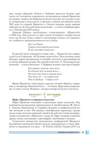 39АНТИЧНАЯ ЛИТЕРАТУРА
вых, между образами Эсхила и Байрона пролегло больше двух
тысяч лет: интересно, изменилось ли восприятие деяний Прометея;
во вторых, творчество Байрона вы будете изучать чуть позже в кур
се литературы в этом классе; в третьих, в жизни английского поэта
ХІХ века со страной Прометея и Эсхила связаны очень важные
события, но об этом действительно позже — в статье о Байроне (раз
дел «Литература ХІХ века»).
Джордж Байрон опубликовал стихотворение «Прометей»
в 1816 году. Оно состоит из трёх частей. В первой и второй частях
поэт, так же как Эсхил, пишет о милосердии титана, его страдани
ях, стойкости, предначертанности его судьбы:
Был ты Роком
Томим в бессмертии жестоком
И нёс достойно свой удел.
В третьей части появляется новая тема — Прометей как символ
судеб и сил Смертных: «И Человек отчасти бог». Ведь человек также
обладает даром предвидения и способен вступить в противоборство
со всеми чёрными силами. Он способен восстать. У Эсхила род чело
веческий — «слеп и бессилен». У Байрона человек счастлив в борьбе:
Бесстрашье чувства, сила воли
И в бездне мук сильней всего, —
Он счастлив этим в горькой доле.
Чем бунт его — не торжество?
Чем не Победа — Смерть его?
Кроме Прометея, существуют и другие «вечные образы», напри
мер, в литературе Киевской Руси — это Боян, Ярославна (персона
жи «Слова о полку Игореве», которое вскоре вы будете изучать).
Миф о Прометее в мировом искусстве
Образ Прометея воплощён в различных видах искусства. Ему
посвящены музыкальные произведения Л. ван Бетховена, Ф. Листа,
С. Танеева. Композитор А. Скрябин соединил в симфонической по
эме мелодию и свет. Он написал своеобразную партитуру, указав,
когда нужно излучать красный, синий и белый свет. Свою интерпре
тацию эсхиловского «Прометея» создал К. Орф, соединив элементы
драмы, пения, декламации, хореографии, пантомимы и музыки.
Существует множество живописных изображений Прометея.
Художники преимущественно писали прикованного к скале Про
метея и терзающего его орла — П. Рубенс (1612), Тициан (XVI в.),
КОНТЕКСТ ИЗУЧЕНИЯ
 