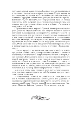 система вопросов и заданий для эффективного овладения знаниями
и умениями, которые определены в программе. Рекомендации по
использованию изученного в собственной творческой деятельности
помещены в рубрике «Развитие творческой деятельности и речи».
Вспомнить то, что вы изучили по определённой теме на уроках
литературы либо на уроках по другим школьным предметам, вам
помогут вопросы, которые объединены в рубрике «Готовимся к
изучению новой темы».
Обратите внимание и на разнообразный иллюстративный мате
риал учебника. Используйте его как средство создания особого
состояния эмоциональной приподнятости, сосредоточенности и
духовного поиска для постижения художественных произведений
и как дополнительный источник информации о литературных
явлениях. О восприятии литературного произведения с помощью
других видов искусства можно узнать из рубрики «Контекст изуче
ния». Об отношении к жизни и творчеству писателей разных стран
в последующие времена вы прочитаете в рубрике «Прикоснове
ние…».
Излагая материал, мы попытались создать атмосферу непри
нуждённого общения, объединив различные суждения о личности
писателя или его творчестве под условным названием «Литератур
ная гостиная». Вы услышите мнения современников писателя: его
друзей, критиков. Иногда к этим голосам, известным и самому
писателю, добавляем и звучащие позже. Это мнения тех, кого про
изведение не оставило равнодушным в последующие времена. Мы
надеемся, что и вы присоедините свой голос в этот негромкий бла
гожелательный разговор в нашей виртуальной гостиной.
Мы хотим, чтобы ваше познание мира литературы продолжа
лось, поэтому в каждом разделе вы найдёте список книг для само
стоятельного прочтения.
И самое главное… Помните, что учебник — это лишь приглаше
ние к чтению художественных произведений. Вы убедитесь в
неувядающей красоте настоящих памятников искусства слова, чи
тая трагедии Эсхила, «Слово о полку Игореве», произведения Пет
рарки, Мольера, Байрона, Пушкина, Бёлля и многих других.
 