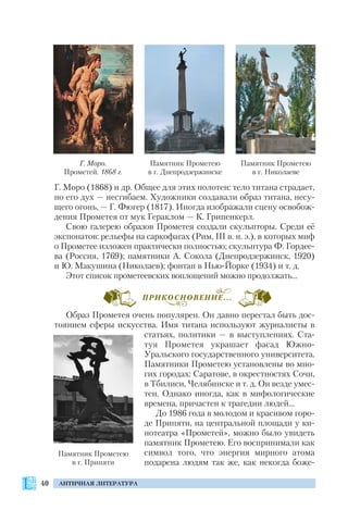 40 АНТИЧНАЯ ЛИТЕРАТУРА
Г. Моро (1868) и др. Общее для этих полотен: тело титана страдает,
но его дух — несгибаем. Художники создавали образ титана, несу
щего огонь, — Г. Фюгер (1817). Иногда изображали сцену освобож
дения Прометея от мук Гераклом — К. Грипенкерл.
Свою галерею образов Прометея создали скульпторы. Среди её
экспонатов: рельефы на саркофагах (Рим, ІІІ в. н. э.), в которых миф
о Прометее изложен практически полностью; скульптура Ф. Гордее
ва (Россия, 1769); памятники А. Сокола (Днепродзержинск, 1920)
и Ю. Макушина (Николаев); фонтан в Нью Йорке (1934) и т. д.
Этот список прометеевских воплощений можно продолжать…
Образ Прометея очень популярен. Он давно перестал быть дос
тоянием сферы искусства. Имя титана используют журналисты в
статьях, политики — в выступлениях. Ста
туя Прометея украшает фасад Южно
Уральского государственного университета.
Памятники Прометею установлены во мно
гих городах: Саратове, в окрестностях Сочи,
в Тбилиси, Челябинске и т. д. Он везде умес
тен. Однако иногда, как в мифологические
времена, причастен к трагедии людей…
До 1986 года в молодом и красивом горо
де Припяти, на центральной площади у ки
нотеатра «Прометей», можно было увидеть
памятник Прометею. Его воспринимали как
символ того, что энергия мирного атома
подарена людям так же, как некогда боже
Памятник Прометею
в г. Припяти
Г. Моро.
Прометей. 1868 г.
Памятник Прометею
в г. Днепродзержинске
Памятник Прометею
в г. Николаеве
ПРИКОСНОВЕНИЕ...
 