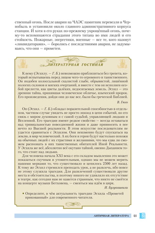 ЛИТЕРАТУРНАЯ ГОСТИНАЯ
41АНТИЧНАЯ ЛИТЕРАТУРА
ственный огонь. После аварии на ЧАЭС памятник перевезли в Чер
нобыль и установили около главного административного корпуса
станции. И хотя в его руках по прежнему укрощённый огонь, поче
му то вспоминаются страдания этого титана во имя людей и его
стойкость. Пожарные, энергетики, военные — все те, кого назовут
«ликвидаторами», — боролись с последствиями аварии, не задумы
ваясь, что они — прометеи.
К нему (Эсхилу. — Г. Б.) невозможно приблизиться без трепета, ко
торый испытываешь перед лицом чего то огромного и таинственного.
Он подобен колоссальной скалистой глыбе, обрывистой, лишённой
пологих склонов и мягких очертаний, и вместе с тем он исполнен осо
бой прелести, как цветы далёких, недосягаемых земель. Эсхил — это
древняя тайна, принявшая человеческое обличье, языческий пророк.
Его произведения, дойди они до нас все, были бы греческой Библией.
В. Гюго
Он (Эсхил. — Г. Б.) обладал поразительной способностью в отдель
ном, частном случае увидеть не просто эпизод в цепи событий, но его
связь с миром духовным и с самой судьбой, управляющей людьми и
Вселенной. Его трагедии имеют редкое свойство — всегда оставаться
над тривиальностью повседневной жизни и даже привносить в нее
нечто из Высшей реальности. В этом искусстве последователям не
удастся сравниться с Эсхилом. Они неизменно будут спускаться на
землю, в мир человеческий. А их боги и герои будут настолько похожи
на обычных людей с их страстями и желаниями, что мы едва ли смо
жем распознать в них таинственных обитателей Иной Реальности.
У Эсхила же всё, абсолютно всё окутано тайной, овеяно Дыханием то
го, что стоит над людьми.
Для человека начала XXI века с его складом мышления это может
показаться скучным и утомительным, однако мы не можем мерить
нашими мерками то, что существовало и ценилось 2500 лет назад.
К тому же Эсхил стремился преподать урок, а не развлечь, ибо вовсе
не этому служила трагедия. Для развлечений существовали другие
места и обстоятельства, и поэтому никого не удивляло их отсутствие
в театре, как сегодня нам не кажется странным, что никто не смеётся
на концерте музыки Бетховена, — смеяться мы идём в цирк.
И. Бузукашвили
• Определите, в чём актуальность трагедии Эсхила «Прометей
прикованный» для современного читателя.
 