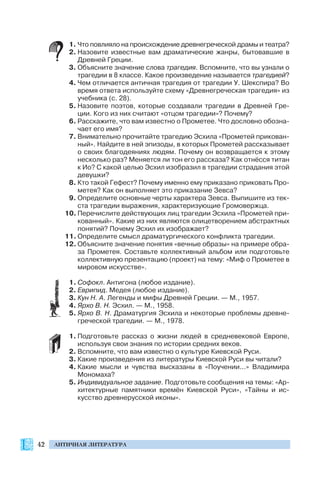 42 АНТИЧНАЯ ЛИТЕРАТУРА
1. Что повлияло на происхождение древнегреческой драмы и театра?
2. Назовите известные вам драматические жанры, бытовавшие в
Древней Греции.
3. Объясните значение слова трагедия. Вспомните, что вы узнали о
трагедии в 8 классе. Какое произведение называется трагедией?
4. Чем отличается античная трагедия от трагедии У. Шекспира? Во
время ответа используйте схему «Древнегреческая трагедия» из
учебника (с. 28).
5. Назовите поэтов, которые создавали трагедии в Древней Гре
ции. Кого из них считают «отцом трагедии»? Почему?
6. Расскажите, что вам известно о Прометее. Что дословно обозна
чает его имя?
7. Внимательно прочитайте трагедию Эсхила «Прометей прикован
ный». Найдите в ней эпизоды, в которых Прометей рассказывает
о своих благодеяниях людям. Почему он возвращается к этому
несколько раз? Меняется ли тон его рассказа? Как отнёсся титан
к Ио? С какой целью Эсхил изобразил в трагедии страдания этой
девушки?
8. Кто такой Гефест? Почему именно ему приказано приковать Про
метея? Как он выполняет это приказание Зевса?
9. Определите основные черты характера Зевса. Выпишите из тек
ста трагедии выражения, характеризующие Громовержца.
10. Перечислите действующих лиц трагедии Эсхила «Прометей при
кованный». Какие из них являются олицетворением абстрактных
понятий? Почему Эсхил их изображает?
11. Определите смысл драматургического конфликта трагедии.
12. Объясните значение понятия «вечные образы» на примере обра
за Прометея. Составьте коллективный альбом или подготовьте
коллективную презентацию (проект) на тему: «Миф о Прометее в
мировом искусстве».
1. Cофокл. Антигона (любое издание).
2. Еврипид. Медея (любое издание).
3. Кун Н. А. Легенды и мифы Древней Греции. — М., 1957.
4. Ярхо В. Н. Эсхил. — М., 1958.
5. Ярхо В. Н. Драматургия Эсхила и некоторые проблемы древне
греческой трагедии. — М., 1978.
1. Подготовьте рассказ о жизни людей в средневековой Европе,
используя свои знания по истории средних веков.
2. Вспомните, что вам известно о культуре Киевской Руси.
3. Какие произведения из литературы Киевской Руси вы читали?
4. Какие мысли и чувства высказаны в «Поучении...» Владимира
Мономаха?
5. Индивидуальное задание. Подготовьте сообщения на темы: «Ар
хитектурные памятники времён Киевской Руси», «Тайны и ис
кусство древнерусской иконы».
 
