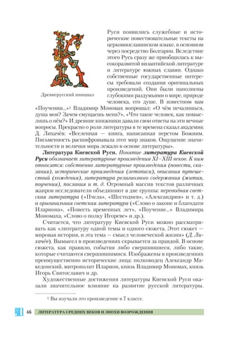46 ЛИТЕРАТУРА СРЕДНИХ ВЕКОВ И ЭПОХИ ВОЗРОЖДЕНИЯ
Руси появились служебные и исто
рические повествовательные тексты на
церковнославянском языке, в основном
через посредство Болгарии. Вследствие
этого Русь сразу же приобщилась к вы
сокоразвитой византийской литературе
и литературе южных славян. Однако
собственные государственные интере
сы требовали создания оригинальных
произведений. Они были наполнены
глубокими раздумьями о мире, природе
человека, его душе. В известном вам
«Поучении...»1 Владимир Мономах вопрошал: «О чём печалишься,
душа моя? Зачем смущаешь меня?», «Что такое человек, как помыс
лишь о нём?» И древние книжники давали свои ответы на эти вечные
вопросы. Прекрасно о роли литературы в те времена сказал академик
Д. Лихачёв: «Вселенная — книга, написанная перстом Божиим.
Письменность расшифровывала этот мир знаков. Ощущение значи
тельности и величия мира лежало в основе литературы».
Литература Киевской Руси. Понятие литература Киевской
Руси обозначает литературные произведения ХІ–ХІІІ веков. К ним
относятся: собственно литературные произведения (повести, ска
зания), исторические произведения (летописи), описания путеше
ствий (хождения), литература религиозного содержания (жития,
поучения), послания и т. д. Огромный массив текстов различных
жанров исследователи объединяют в две группы: переводная свет
ская литература («Пчела», «Шестоднев», «Александрия» и т. д.)
и оригинальная светская литература («Слово о законе и благодати
Илариона», «Повесть временных лет», «Поучение...» Владимира
Мономаха, «Слово о полку Игореве» и др.).
Считается, что литературу Киевской Руси можно рассматри
вать как «литературу одной темы и одного сюжета. Этот сюжет —
мировая история, и эта тема — смысл человеческой жизни» (Д. Ли
хачёв). Вымысел в произведениях скрывается за правдой. В основе
сюжета, как правило, события либо свершившиеся, либо такие,
которые считаются свершившимися. Изображены в произведениях
преимущественно исторические лица: полководец Александр Ма
кедонский, митрополит Иларион, князь Владимир Мономах, князь
Игорь Святославич и др.
Художественные достижения литературы Киевской Руси ока
зали значительное влияние на развитие русской литературы.
1 Вы изучали это произведение в 7 классе.
Древнерусский инициал
 