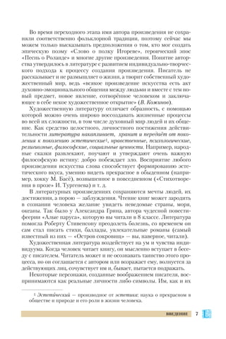 Во время переходного этапа имя автора произведения не сохра
няли соответственно фольклорной традиции, поэтому сейчас мы
можем только высказывать предположения о том, кто мог создать
эпическую поэму «Слово о полку Игореве», героический эпос
«Песнь о Роланде» и многие другие произведения. Понятие автор
ства утвердилось в литературе с развитием индивидуально творчес
кого подхода к процессу создания произведения. Писатель не
рассказывает и не размышляет о жизни, а творит собственный худо
жественный мир, ведь «всякое произведение искусства есть акт
духовно эмоционального общения между людьми и вместе с тем но
вый предмет, новое явление, сотворённое человеком и заключа
ющее в себе некое художественное открытие» (В. Кожинов).
Художественную литературу отличает образность, с помощью
которой можно очень широко воссоздавать жизненные процессы
во всей их сложности, в том числе духовный мир людей и их обще
ние. Как средство целостного, личностного постижения действи
тельности литература накапливает, хранит и передаёт от поко
ления к поколению эстетические1, нравственные, психологические,
религиозные, философские, социальные ценности. Например, народ
ные сказки развлекают, поучают и утверждают очень важную
философскую истину: добро побеждает зло. Восприятие любого
произведения искусства слова способствует формированию эсте
тического вкуса, умению видеть прекрасное в обыденном (напри
мер, хокку М. Басё), возвышенное в повседневном («Стихотворе
ния в прозе» И. Тургенева) и т. д.
В литературных произведениях сохраняются мечты людей, их
достижения, а порою — заблуждения. Чтение книг может зародить
в сознании человека желание увидеть неведомые страны, моря,
океаны. Так было у Александра Грина, автора чудесной повести
феерии «Алые паруса», которую вы читали в 8 классе. Литература
помогла Роберту Стивенсону преодолеть болезнь, со временем он
сам стал писать стихи, баллады, увлекательные романы (самый
известный из них — «Остров сокровищ» — вы, наверное, читали).
Художественная литература воздействует на ум и чувства инди
видуума. Когда человек читает книгу, он мысленно вступает в бесе
ду с писателем. Читатель может и не осознавать таинство этого про
цесса, но он соглашается с автором или возражает ему, волнуется за
действующих лиц, сочувствует им и, бывает, пытается подражать.
Некоторые персонажи, созданные воображением писателя, вос
принимаются как реальные личности либо символы. Им, как и их
7ВВЕДЕНИЕ
1 Эстетический — производное от эстетика: наука о прекрасном в
обществе и природе и его роли в жизни человека.
 