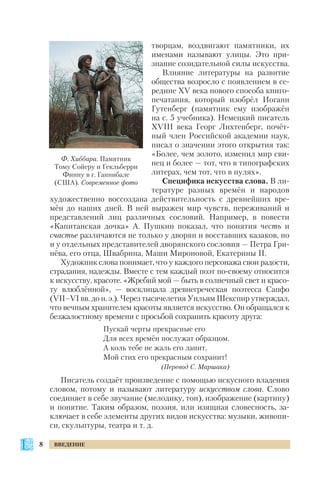 творцам, воздвигают памятники, их
именами называют улицы. Это при
знание созидательной силы искусства.
Влияние литературы на развитие
общества возросло с появлением в се
редине XV века нового способа книго
печатания, который изобрёл Иоганн
Гутенберг (памятник ему изображён
на с. 5 учебника). Немецкий писатель
ХVІІІ века Георг Лихтенберг, почёт
ный член Российской академии наук,
писал о значении этого открытия так:
«Более, чем золото, изменил мир сви
нец и более — тот, что в типографских
литерах, чем тот, что в пулях».
Специфика искусства слова. В ли
тературе разных времён и народов
художественно воссоздана действительность с древнейших вре
мён до наших дней. В ней выражен мир чувств, переживаний и
представлений лиц различных сословий. Например, в повести
«Капитанская дочка» А. Пушкин показал, что понятия честь и
счастье различаются не только у дворян и восставших казаков, но
и у отдельных представителей дворянского сословия — Петра Гри
нёва, его отца, Швабрина, Маши Мироновой, Екатерины ІІ.
Художник слова понимает, что у каждого персонажа свои радости,
страдания, надежды. Вместе с тем каждый поэт по своему относится
к искусству, красоте. «Жребий мой — быть в солнечный свет и красо
ту влюблённой», — восклицала древнегреческая поэтесса Сапфо
(VII–VІ вв. до н. э.). Через тысячелетия Уильям Шекспир утверждал,
что вечным хранителем красоты является искусство. Он обращался к
безжалостному времени с просьбой сохранить красоту друга:
Пускай черты прекрасные его
Для всех времён послужат образцом.
А коль тебе не жаль его ланит,
Мой стих его прекрасным сохранит!
(Перевод С. Маршака)
Писатель создаёт произведение с помощью искусного владения
словом, потому и называют литературу искусством слова. Слово
соединяет в себе звучание (мелодику, тон), изображение (картину)
и понятие. Таким образом, поэзия, или изящная словесность, за
ключает в себе элементы других видов искусства: музыки, живопи
си, скульптуры, театра и т. д.
8 ВВЕДЕНИЕ
Ф. Хиббара. Памятник
Тому Сойеру и Гекльберри
Финну в г. Ганнибале
(США). Современное фото
 