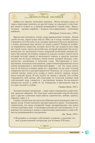ЛИТЕРАТУРНАЯ ГОСТИНАЯ
Добро есть, братие, почитание книжное… Когда читаешь книгу, не
тщись торопливо дочитать до другой главы, но уразумей, о чём гово
рит книга и словеса те, и трижды возвращайся к одной главе... Красо
та воину — оружие, кораблю — ветрила, так и праведнику — почитание
книжное…
«Изборник Святослава», 1076 г.
Время книг миновало, теперь слово принадлежит технике… Какой
узкий взгляд, какая куцая мысль! Ибо где и когда технике удалось
совершить хотя бы одно чудо, которое превзошло бы или сравнялось
с чудом, явленным нам тысячу лет назад в книге? Химия не изобре
ла взрывчатого вещества, которое могло бы так потрясти весь мир;
нет такой стали, такого железобетона, который превзошёл бы долго
вечностью эту маленькую стопку покрытой печатными знаками бу
маги. Ни одному источнику энергии не удалось создать такого света,
который исходит порой от маленького томика, и никогда электри
ческий ток не будет обладать такой силой, которой обладает элек
тричество, заложенное в печатном слове. Нестареющая и несо
крушимая, неподвластная времени, самая концентрированная сила в
самой насыщенной и многообразной форме — вот что такое книга;
так ей ли бояться техники; разве не с помощью тех же книг техника
совершенствуется и распространяется? Повсюду, не только в нашей
личной жизни, книга есть альфа и омега всякого знания, начало
начал каждой науки. И чем тесней ты связан с книгой, тем глубже
открывается тебе жизнь, ибо благодаря её чудесной помощи твой
собственный взор сливается с внутренним взором бесчисленного
множества людей, и, любя её, ты созерцаешь и проникаешь мир во
сто крат полней и глубже.
Стефан Цвейг, 1937 г.
Художественная литература — наше самое сокровенное и действен
ное средство общения. Это поистине единственный способ обсудить
друг с другом глубинные наши заботы: одиночество, любовь, тревогу,
порывы, страх. (...)
Смерть литературы как средства общения предсказывалась ещё в то
время, когда только начинало распространяться радио. Телевидение,
скорочтение, все виды ускорений также воспринимались как конец
чтения серьёзных книг. А читающая публика всё увеличивалась. С ог
ромным энтузиазмом я думаю о перспективах написанного слова в об
ществе развивающейся электроники.
Дж. Чивер, 1979 г.
• Подумайте и составьте собственное суждение о значении чте
ния художественной литературы для человека ХХI века.
9ВВЕДЕНИЕ
 