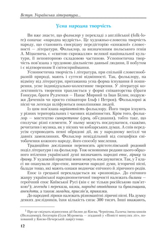 Ócíà íàðîäíà òâîð÷³ñòü
Ви вже знаєте, що фольклор у перекладі з англійської (folk lo
re) означає «народна мудрість». Це художньо словесна творчість
народу, що становить своєрідну передісторію «книжної» словес
ності — літератури. Фольклор, за визначенням польського генія
А. Міцкевича, є «святою скрижаллю» великої національної куль
тури, її неповторною складовою частиною. Уснопоетична твор
чість пов’язана з трудовою діяльністю давньої людини, її побутом
і є відтворенням її світосприймання.
Уснопоетична творчість і література, при спільній словеснооб
разній природі, мають і суттєві відмінності. Так, фольклору, на
відміну від літератури, притаманна усна форма існування й поши
рення, усне індивідуально колективне творення. У літературі ко
лективність творення трапляється у формі співавторства (брати
Гонкури, брати Рудченки — Панас Мирний та Іван Білик, подруж
жя Дяченків чи просто співавтори Ільф і Петров). Фольклорні ж
пісні чи легенди шліфуються поколіннями людей.
Із цим пов’язана варіантність фольклору. Його твори існують
у різних територіальних і часових відмінностях. Крім того, фольк
лор — мистецтво синкретичне (грец. об’єднання), тобто таке, що
сполучає різні елементи. У ньому можуть поєднуватися, скажімо,
речитатив і музика, як у піснях чи кобзарських думах. А спів перед
усім супроводить певні обрядові дії, як у народному весіллі чи
давніх замовляннях. Фольклор невіддільний від специфіки сві
тобачення кожного народу, його способу мислення.
Традиційно дослідники переносять арістотелівський родовий
поділ літератури і на фольклор. Тож основними родами цього образ
ного втілення української душі визначають народні епос, лірику та
драму. У художній практиці вони можуть поєднуватися. Так, у 7 кла
сі ви опанували ліро епос, вивчаючи народні думи, історичні пісні,
балади тощо, які мають ознаки водночас епічного й ліричного родів.
Епос із грецької перекладається як «розповідь». До епічного
жанру української народнопоетичної творчості належать билини —
героїчний епос Київської Русі (він є не тільки російською пам’ят
кою1); легенди і перекази, казки, народні оповідання та бувальщини,
анекдоти, а також загадки, прислів’я, приказки.
До народної лірики належать різноманітні ліричні пісні. На думку
деяких дослідників, їхня кількість сягає 300 тисяч. Інші вважають,
12
1 Про це свідчать віднесення дії билин до Києва, Чернігова, Галича; імена князів
(Володимир), богатирів (Ілля Муромець — згаданий у «Повісті минулих літ», по
хований у Києво Печерській лаврі) тощо.
Вступ. Українська література...
 