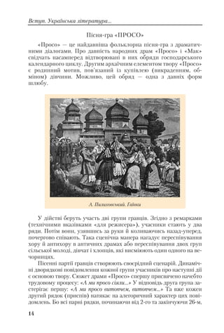 Пісня гра «ПРОСО»
«Просо» — це найдавніша фольклорна пісня гра з драматич
ними діалогами. Про давність народних драм «Просо» і «Мак»
свідчать насамперед відтворювані в них обряди господарського
календарного циклу. Другим архаїчним елементом твору «Просо»
є родинний мотив, пов’язаний із купівлею (викраденням, об
міном) дівчини. Можливо, цей обряд — одна з давніх форм
шлюбу.
У дійстві беруть участь дві групи гравців. Згідно з ремарками
(технічними вказівками «для режисера»), учасники стають у два
ряди. Потім вони, узявшись за руки й коливаючись назад уперед,
почергово співають. Така сценічна манера нагадує переспівування
хору й антихору в античних драмах або переспівування двох груп
сільської молоді, дівчат і хлопців, які висміюють один одного на ве
чорницях.
Пісенні партії гравців створюють своєрідний сценарій. Динаміч
ні дворядкові повідомлення кожної групи учасників про наступні дії
є основою твору. Сюжет драми «Просо» спершу присвячено начебто
трудовому процесу: «А ми просо сіяли...» У відповідь друга група за
стерігає першу: «А ми просо витопчем, витопчем...» Та вже кожен
другий рядок (приспів) натякає на алегоричний характер цих пові
домлень. Бо всі парні рядки, починаючи від 2 го та закінчуючи 26 м,
14
Вступ. Українська література...
А. Пилиховський. Гаївки
 