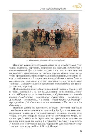 Зазвичай акти народної драми поділяють на передвесільний (сва
тання, оглядини, заручини, запросини на весілля), підготовчий і
власне весільний. Два останніх складаються з таких етапів: випікан
ня короваю, прикрашання весільного деревця гільця, дівич вечір,
тобто прощання молодої з подругами і вінкоплетини, оглядини, по
сад, розплітання коси й покривання молодої, благословення батьків,
гостина в домі нареченої, а потім і нареченого, «викуп» нареченої,
«комора». Завершує шлюбну церемонію післявесільний акт (поне
ділкування, перезви).
Весільний обряд звичайно тривав цілий тиждень. Так, в одній
із пісень, записаній у 1914 р. на Холмщині (нині Польща), співа
ється: «П’ятнонька — зачинайнонька, / Суботонька — коровай
нонька, / Неділенька — звінчаймося, / Понеділок — завиймося, /
А вівторок — веселимося, / А в середу — бочки миймо, / А в четвер —
горілку пиймо, / А п’ятнонька — попістнонька, / Час вже нам до
домоньку».
Весільна драма як сукупність обрядів і ритуалів пов’язана
з магічними замовляннями на щастя й добробут новоствореного
подружжя та давніми культами (хатнього вогнища, рослин, води
тощо). Весілля ввібрало також рештки язичницьких міфів, зо
крема про Дажбога та ін. Християнська традиція за участю свя
щеника вплинула на обряд і супровідну весільну пісенність.
У піснях при виконанні деяких обрядових дій знаходимо звер
тання по допомогу до Бога й Божої Матері.
19
Усна народна творчість
М. Пимоненко. Весілля в Київській губернії
 