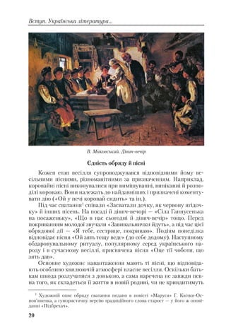Єдність обряду й пісні
Кожен етап весілля супроводжувався відповідними йому ве
сільними піснями, різноманітними за призначенням. Наприклад,
коровайні пісні виконувалися при вимішуванні, випіканні й розпо
ділі короваю. Вони належать до найдавніших і призначені коменту
вати дію («Ой у печі коровай сидить» та ін.).
Під час сватання1 співали «Засватали дочку, як червону ягідоч
ку» й інших пісень. На посаді й дівич вечорі — «Сіла Ганнусенька
на посаженьку», «Що в нас сьогодні й дівич вечір» тощо. Перед
покриванням молодої звучали «Завивальнички йдуть», а під час цієї
обрядової дії — «Я тебе, сестрице, покриваю». Подіям понеділка
відповідає пісня «Ой зять тещу веде» (до себе додому). Наступному
обдаровувальному ритуалу, популярному серед українського на
роду і в сучасному весіллі, присвячена пісня «Оце тії чоботи, що
зять дав».
Основне художнє навантаження мають ті пісні, що відповіда
ють особливо хвилюючій атмосфері власне весілля. Оскільки бать
кам шкода розлучатися з донькою, а сама наречена не завжди пев
на того, як складеться її життя в новій родині, чи не кривдитимуть
20
Вступ. Українська література...
1
Художній опис обряду сватання подано в повісті «Маруся» Г. Квітки Ос
нов’яненка, а гумористичну версію традиційного слова старост — у його ж опові
данні «Підбрехач».
В. Маковський. Дівич вечір
 
