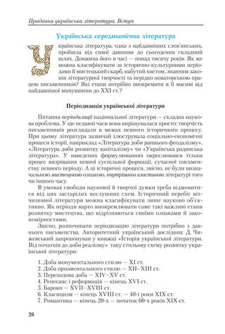 26
Прадавня українська література. Вступ
Óêðà¿íñüêà ñåðåäíüîâ³÷íà ë³òåðàòóðà
країнська література, одна з найдавніших слов’янських,
пройшла від сивої давнини до сьогодення складний
шлях. Довжина його в часі — понад тисячу років. Як же
можна класифікувати за історично культурними періо
дами її мистецький скарб, набутий хистом, знанням зако
нів літературної творчості та нерідко новаторською пра
цею письменників? Які етапи потрібно виокремити в її масиві від
найдавнішої минувшини до ХХІ ст.?
Періодизація української літератури
Питання періодизації національної літератури — складна науко
ва проблема. У ще недавні часи вона вирішувалася просто: творчість
письменників розглядали в межах певного історичного процесу.
При цьому література зазвичай ілюструвала соціально економічні
процеси історії, наприклад «Література доби раннього феодалізму»,
«Література доби розвитку капіталізму» чи «Українська радянська
література». У наведених формулюваннях окреслювався тільки
процес визрівання певної суспільної формації, сучасної письмен
ству певного періоду. А ці історичні процеси, звісно, не були визна
чальною мистецькою ознакою, внутрішньо властивою літературі того
чи іншого часу.
В умовах свободи наукової й творчої думки треба відмовити
ся від цих застарілих неслушних схем. Історичний перебіг віт
чизняної літератури можна класифікувати лише науково об’єк
тивно. Як періоди варто виокремлювати саме такі важливі етапи
розвитку мистецтва, що відрізняються своїми ознаками й зако
номірностями.
Звісно, розпочинати періодизацію літератури потрібно з дав
нього письменства. Авторитетний український дослідник Д. Чи
жевський запропонував у книжці «Історія української літератури.
Від початків до доби реалізму» таку стильову схему розвитку укра
їнської літератури:
1. Доба монументального стилю — ХІ ст.
2. Доба орнаментального стилю — ХІІ–ХІІІ ст.
3. Переходова доба — ХІV–ХV ст.
4. Ренесанс і реформація — кінець ХVІ ст.
5. Бароко — ХVІІ–ХVІІІ ст.
6. Класицизм — кінець ХVІІІ ст. — 40 і роки ХІХ ст.
7. Романтика — кінець 20 х — початок 60 х років ХІХ ст.
 