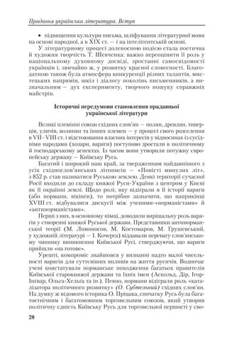 • підвищення культури письма, шліфування літературної мови
на основі народної, а в ХІХ ст. — і на інтелігентській основі.
У літературному процесі доленосною подією стала поетична
й художня творчість Т. Шевченка: важко переоцінити її роль у
національному духовному досвіді, зростанні самосвідомості
українців і, звичайно ж, у розвитку красної словесності. Благо
датною також була атмосфера конкуренції різних талантів, мис
тецьких напрямів, шкіл і діалогу поколінь письменників, а ви
значальним — дух експерименту, творчого пошуку справжніх
майстрів.
Історичні передумови становлення прадавньої
української літератури
Великі племінні союзи східних слов’ян — полян, древлян, тивер
ців, уличів, волинян та інших племен — у процесі свого розселення
в VІІ–VІІІ ст. і відстоювання власних інтересів у відносинах із сусід
німи народами (хозари, варяги) поступово зростали в політичному
й господарському аспектах. Із часом вони утворили потужну євро
пейську державу — Київську Русь.
Багатий і широкий наш край, за твердженням найдавнішого з
усіх східнослов’янських літописів — «Повісті минулих літ»,
з 852 р. став називатися Руською землею. Деякі території сучасної
Росії входили до складу княжої Руси України з центром у Києві
як її окраїнні землі. Щодо ролі, яку відіграли в її історії варяги
(або нормани, вікінги), то потрібно зазначити, що наприкінці
ХVІІІ ст. відбувалися дискусії між ученими «норманістами» й
«антинорманістами».
Перші з них, в основному німці, доводили вирішальну роль варя
гів у створенні княжої Руської держави. Представники антинорман
ської теорії (М. Ломоносов, М. Костомаров, М. Грушевський,
у художній літературі — І. Кочерга) віддавали перевагу слов’янсько
му чиннику виникнення Київської Русі, стверджуючи, що варяги
прийшли «на готове».
Урешті, компроміс знайшовся у визнанні надто малої чисель
ності варягів для суттєвіших впливів на життя русичів. Водночас
учені констатували норманське походження багатьох правителів
Київської старокняжої держави та їхніх імен (Аскольд, Дір, Ігор
Інґвар, Ольга Хельґа та ін.). Певно, нормани відіграли роль «ката
лізатора політичного розвитку» (О. Субтельний) східних слов’ян.
На думку ж відомого історика О. Пріцака, спочатку Русь була бага
тоетнічним і багатомовним торговельним союзом, який утворив
політичну єдність Київську Русь для торговельної першості у сво
28
Прадавня українська література. Вступ
 