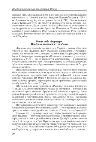 30
Прадавня українська література. Вступ
княжий стіл. Київ занепав після його захоплення та пограбування
одновірцем із півночі князем Андрієм Боголюбським (1169) і
особливо після зруйнування ордами Батия (1242). Гідним спадко
ємцем Київської Русі, ще століття протидіючи тиску ворогів і бо
ярським інтригам, було тільки Галицько Волинське князівство за
часів правління передовсім Ярослава Осмомисла, Романа Мсти
славича й короля Данила. Проте сонце старокняжої Руси України
заходило. Розпочиналися сутінки польсько литовської доби в іс
торії України.
Рання доба літератури.
Проблема справжності пам’яток
Дослідження останніх десятиліть в Україні суттєво збагатили
уявлення про прадавню добу художньої словесності. Літературо
знавці все ще дискутують, чи варто розпочинати історію давньоукра
їнської літератури легендарною «Велесовою книгою», укладеною,
очевидно, у V ст. — ще до прийняття християнства — і випаленою
староукраїнським письмом («докирилицею») на дубових дощечках.
Можливо, вона ще потребує додаткових доказів справжності, бо ори
гінал не зберігся.
Якщо це справжня пам’ятка, то цю збірку епічних творів можна
буде визнати літописом наших дуже далеких предків, найповнішим
відображенням праукраїнської первісної міфології, «священною
книгою українців» (В. Шаян). Водночас це заклик до єднання на
ших далеких предків, пересторога щодо прийняття християнства
в добу князів Аскольда й Діра.
Ще давнішим може виявитися «Рукопис Войнича» (можливо,
V ст. до н. е., проте справжність також не доведена) — послання на
пергаменті оріян хозарам. Присвячений полеміці з приводу язич
ницької віри праукраїнців, цей рукопис підтверджує давність україн
ської мови, її лексики (слова «пан», «панькатись» та ін.). Тож можна
припустити, що виникнення давньоукраїнської літератури припадає
ще на дохристиянські часи.
Яку ж найзагальнішу стислу характеристику можна дати художній
словесності Київської Русі прадавньої доби — тому ґрунтові, на якому
зросла визначна давньоукраїнська пам’ятка «Слово о полку Ігоревім»?
Насамперед у культурі того часу треба виокремити існування
двох традицій — язичницького багатобожжя й християнського одно
вір’я, кожної зі своєю релігійною системою. Двовір’я тривало немало
часу й після хрещення Русі. При цьому християнство й церква мали
величезний вплив на культурне та літературне життя Київської Русі.
Так, разом із релігійним східним обрядом після хрещення Ру
си України тут утвердилося письмо на основі абетки солунських
 