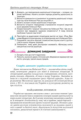 32
Прадавня українська література. Вступ
1. Доведіть, що періодизація національної літератури — складна на
укова проблема. Назвіть основні періоди розвитку української лі
тератури.
2. Визначте домінанти в становленні та розвитку української літера
тури від часів Київської Русі до кінця ХІХ ст.
3. Назвіть основні ознаки української літератури.
4. Визначте історичні передумови становлення потужної європей
ської держави Київської Русі.
5. Охарактеризуйте традиції письменства Київської Русі. Що ви ді
зналися про прадавню художню словесність? У чому полягає
проблема її ранніх пам’яток?
6. Підготуйте за додатковою літературою виступ на тему: «Роль Яро
слава Мудрого в культурному та літературному житті Київської Русі».
7. Подумайте, яку роль відіграє словесне мистецтво в житті суспіль
ства й кожної людини зокрема.
8. Поміркуйте, чому деякі дослідники називають «Велесову книгу»
священною книгою українців.
1. Складіть план до статті підручника.
2. Поясніть значення давніх літописів для збереження відомостей про
життя, культуру і звичаї наших предків.
Ñêàðáè äàâíüîãî óêðà¿íñüêîãî ïèñüìåíñòâà
Давнє письменство Київської Русі — надзвичайно цінна скарб
ниця, невичерпне джерело для нової й новітньої літератури. Її
літературний доробок складається з найдавніших літописів, пате
риків, повчань, збірників, «Слова о полку Ігоревім». Звичайно ж,
вони не є спільною спадщиною трьох «братніх народів». Адже се
редньовічне Московське царство, як доводили об’єктивні російські
вчені, у ХV ст. відставало від України в культурному розвитку на
три століття.
НАЙДАВНІШІ ЛІТОПИСИ
Українське прадавнє мистецтво слова є достатньо повним і роз
винутим письменством із широким спектром жанрів оригінальної та
перекладної літератури. До її активу відносимо насамперед самобут
нє й поширене літописання (у тому числі крайове, монастирське) —
продовження візантійських хронік і власної традиції. Літописи дава
ли давнім русичам усвідомлення належності до віддавна знаної у
світі славної та багатої землі, збагачували їх відчуттям політичної
спільноти, династичної вірності й етнічної самосвідомості.
 
