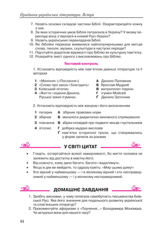 7. Назвіть основні складові частини Біблії. Охарактеризуйте кожну
з них.
8. За яких історичних умов Біблія потрапила в Україну? У якому пе
рекладі вона з’явилася в княжій Русі Україні?
9. Назвіть українських перекладачів Біблії.
10. Які біблійні перекази виявилися найпопулярнішими для митців
слова, пензля, музики, скульптури в наступні періоди?
11. Підготуйте додаткові відомості про Біблію як культурну пам’ятку.
12. Розкрийте зміст одного з висловлювань про Біблію.
Тестовий контроль
1. Установіть відповідність між пам’яткою давньої літератури та її
автором
2. Установіть відповідність між жанром і його визначенням
1. Зробіть висновки, у чому полягала самобутність письменства Київ
ської Русі. Яке його значення для подальшого розвитку української
та слов’янських літератур?
2. Прокоментуйте афоризми з «Поучення...» Володимира Мономаха.
Чи актуальні вони для нашого часу?
44
Прадавня українська література. Вступ
1 патерик А збірник правових норм
2 збірник Б монологи дидактично виховного спрямування
3 повчання В збірки оповідей про подвиги ченців і пустельників
4 літопис Г добірка мудрих висловів
Ґ пам’ятки історичної прози, що створювались
у формі записів за роками
1 «Моління» («Послання»)
2 «Слово про закон і благодать»
3 Київський літопис
4 «Життя і ходіння Данила,
Руської землі ігумена»
А Данило Паломник
Б Ярослав Мудрий
В митрополит Іларіон
Г ігумен Мойсей
Ґ Данило Заточник
• Глядіть, остерігайтеся всякої зажерливості, бо життя чоловіка не
залежить від достатку в маєтку його.
• Від кожного, кому дано багато, багато і жадатимуть.
• Якщо в дім ви ввійдете, то одразу кажіть: «Мир цьому дому!»
• Хто вірний у найменшому — і в великому вірний і хто несправед
ливий у найменшому — і у великому несправедливий.
 