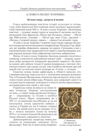 «СЛОВО О ПОЛКУ ІГОРЕВІМ»
Зв’язки твору, джерела й впливи
Серед найвідоміших пам’яток історії, культури та літера
тури доби Київської Русі особливе місце належить давньоукраїн
ській героїчній поемі XII ст. «Слово о полку Ігоревім». Неповторна
пам’ятка — художнє явище такого ж значення й звучання, що й на
ціональний епос французів «Пісня про Роланда», німців — «Пісня
про Нібелунгів», іспанців — «Пісня про мого Сіда», грузинів —
«Витязь у тигровій шкурі», вірмен — «Давид Сасунський» тощо.
«Слово о полку Ігоревім» і героїчні епоси інших народів об’єдну
ють центральні постаті родовитих лицарів (Ігоря, Роланда, Сіда, Дави
да), які хоробро обороняють державу від ворога. Спільними в них є
взаємопов’язані теми лицарської честі героїв і слави батьківщини, яск
раві картини походів і битв, міфологічно поетичне забарвлення.
Поема «Слово о полку Ігоревім» багатьма ланками сполучена з
книжною словесністю найдавнішої княжої доби — зокрема, тради
цією добре розвинутої лицарської дружинної творчості. На жаль,
до наших днів дійшли тільки її уривки (наприклад у вигляді літо
писного сюжету про євшан зілля), тому й робити висновок про цей
давній епос на підставі такого шедевра, як «Слово...», складно.
Сюжетна основа поеми зафіксована в «Повісті минулих літ»
і манерою викладу перегукується з літописною манерою розповіді.
Так, із Галицько Волинським літописом твір поєднують тема услав
лення гідних князів (Ярослава, Романа), ідея державної єдності та
спільної відсічі ворогам, особливості стилю й засоби образотворен
ня (характеристика героїв у дії) тощо.
Українська поема вплинула на твори ін
ших літератур. Зокрема, наслідуванням
«Слова...» є перші твори російської літерату
ри — «Задонщина» та «Слово о погибелі
Руської землі». Проте, потрапивши ще в
ХІV ст. на північний схід (Псков), де на неї
посилалися, поема практично вийшла з
ужитку в Україні під час її тяжких «темних
часів». На нашій землі після перерви «Сло
во...» почали цитувати тільки на початку
ХVІ ст. (у похвалі князеві Острозькому), що
також доводить справжність пам’ятки.
Давньоукраїнську літературу можна роз
глядати як своєрідний «документ буття
фольклору». Тож і на «Слові о полку Ігоревім»
45
Скарби давнього українського письменства
Г. Якутович.
Ілюстрація до
«Слова о полку Ігоревім»
 