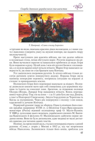 «стрілами по полю, помчаша красния дівки половецкия, а с ними зла
то і паволоки» (зверніть увагу на звукові повтори, що надають твору
милозвучності).
Проте наступного дня вдосвіта військо, що так далеко зайшло
в половецькі степи, почав обступати ворог. Русичів відрізали від рі
ки. Вони мучилися спрагою та намагалися пробитися до води. Ігоря
було поранено в руку. Цілий день і всю ніч русичі билися з половця
ми, а в неділю вранці ковуї почали втікати. Марно Ігор намагався за
вернути їх, аж поки не став бранцем хана Кончака.
Усе закінчилося погромом русичів. Із цілого війська тільки де
сяток ратників зуміли повернутися додому. Поразка Ігоря звела
нанівець попередню перемогу, погіршила ситуацію на кордоні зі
степом і в прикордонних землях.
Полоненого Ігоря його переможці шанували за відвагу. Полов
ці дозволили князеві мати при собі священика для церковних від
прав та їздити на соколині лови. Зрештою, за підмовою половця
Овлура (Влура, Лавора) Ігор наважився втікати. Князь перепра
вився через річку Тор, сів на коня — і за 11 днів був уже над Дінцем,
а там і в Новгороді Сіверському. Звідти Ігор рушив до Чернігова та
Києва за підтримкою. Через рік повернувся з полону і син князя,
одружений із дочкою Кончака.
Первісний рукопис твору не зберігся. Один із пізніших його спис
ків придбав наприкінці ХVІІІ ст. в бібліотеці Спасо Ярославського
монастиря (Росія) відомий колекціонер граф О. Мусін Пушкін.
У 1800 р. зусиллями цього мецената, українського вченого М. Банти
ша Каменського й філолога О. Малиновського здійснено перше ви
дання поеми. Воно не було досконалим, адже видавці не мали достат
ніх навичок для читання давніх текстів.
Пізніше, на превеликий жаль, сталася непоправна втрата: єдиний
рукопис «Слова...» згорів у Москві в 1812 р., під час вторгнення
військ Наполеона. Залишилися тільки його копія, зроблена для
47
Скарби давнього українського письменства
Т. Папірний. «Слово о полку Ігоревім»
 
