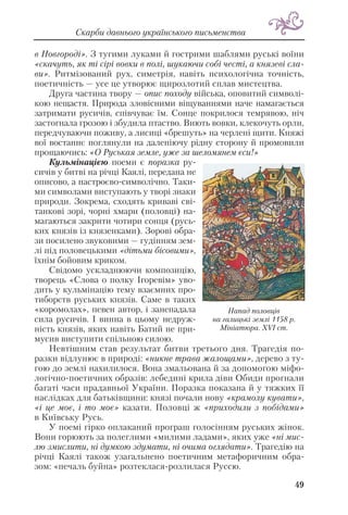 в Новгороді». З тугими луками й гострими шаблями руські воїни
«скачуть, як ті сірі вовки в полі, шукаючи собі честі, а князеві сла
ви». Ритмізований рух, симетрія, навіть психологічна точність,
поетичність — усе це утворює щирозлотий сплав мистецтва.
Друга частина твору — опис походу війська, оповитий символі
кою нещастя. Природа зловісними віщуваннями наче намагається
затримати русичів, співчуває їм. Сонце покрилося темрявою, ніч
застогнала грозою і збудила птаство. Виють вовки, клекочуть орли,
передчуваючи поживу, а лисиці «брешуть» на черлені щити. Княжі
вої востаннє поглянули на даленіючу рідну сторону й промовили
прощаючись: «О Руськая земле, уже за шеломянем єси!»
Кульмінацією поеми є поразка ру
сичів у битві на річці Каялі, передана не
описово, а настроєво символічно. Таки
ми символами виступають у творі знаки
природи. Зокрема, сходять криваві сві
танкові зорі, чорні хмари (половці) на
магаються закрити чотири сонця (русь
ких князів із князенками). Зорові обра
зи посилено звуковими — гудінням зем
лі під половецькими «дітьми бісовими»,
їхнім бойовим криком.
Свідомо ускладнюючи композицію,
творець «Слова о полку Ігоревім» уво
дить у кульмінацію тему взаємних про
тиборств руських князів. Саме в таких
«коромолах», певен автор, і занепадала
сила русичів. І винна в цьому недруж
ність князів, яких навіть Батий не при
мусив виступити спільною силою.
Невтішним став результат битви третього дня. Трагедія по
разки відлунює в природі: «никне трава жалощами», дерево з ту
гою до землі нахилилося. Вона змальована й за допомогою міфо
логічно поетичних образів: лебедині крила діви Обиди прогнали
багаті часи прадавньої України. Поразка показана й у тяжких її
наслідках для батьківщини: князі почали нову «крамолу кувати»,
«і це моє, і то моє» казати. Половці ж «приходили з побідами»
в Київську Русь.
У поемі гірко оплаканий програш голосінням руських жінок.
Вони горюють за полеглими «милими ладами», яких уже «ні мис
лю змислити, ні думкою здумати, ні очима оглядати». Трагедію на
річці Каялі також узагальнено поетичним метафоричним обра
зом: «печаль буйна» розтеклася розлилася Руссю.
49
Скарби давнього українського письменства
Напад половців
на галицькі землі 1158 р.
Мініатюра. XVI ст.
 
